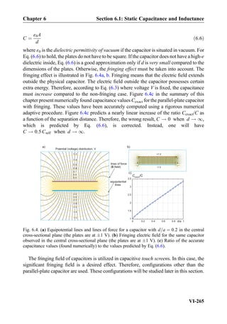C ¼
ε0A
d
ð6:6Þ
where ε0 is the dielectric permittivity of vacuum if the capacitor is situated in vacuum. For
Eq. (6.6) to hold, the plates do not have to be square. If the capacitor does not have a high-ε
dielectric inside, Eq. (6.6) is a good approximation only if d is very small compared to the
dimensions of the plates. Otherwise, the fringing effect must be taken into account. The
fringing effect is illustrated in Fig. 6.4a, b. Fringing means that the electric ﬁeld extends
outside the physical capacitor. The electric ﬁeld outside the capacitor possesses certain
extra energy. Therefore, according to Eq. (6.3) where voltage V is ﬁxed, the capacitance
must increase compared to the non-fringing case. Figure 6.4c in the summary of this
chapter present numerically found capacitance values Cexact for the parallel-plate capacitor
with fringing. These values have been accurately computed using a rigorous numerical
adaptive procedure. Figure 6.4c predicts a nearly linear increase of the ratio Cexact/C as
a function of the separation distance. Therefore, the wrong result, C ! 0 when d ! 1,
which is predicted by Eq. (6.6), is corrected. Instead, one will have
C ! 0:5Cself when d ! 1.
The fringing ﬁeld of capacitors is utilized in capacitive touch screens. In this case, the
signiﬁcant fringing ﬁeld is a desired effect. Therefore, conﬁgurations other than the
parallel-plate capacitor are used. These conﬁgurations will be studied later in this section.
lines of force
( -field)E
0.5
0.4
0.6
0.7
0.8
0.9
0.3
-0.5
-0.4
-0.3
-0.6
-0.7
-0.8
-0.9
equipotential
lines
Potential (voltage) distribution, V
a)
0 0.2 0.4 0.6 0.8 1
1
1.5
2
2.5
3
3.5
d/a
C /Cexact
+1 V
-1 V
b)
c)
Fig. 6.4. (a) Equipotential lines and lines of force for a capacitor with d=a ¼ 0:2 in the central
cross-sectional plane (the plates are at Æ1 V). (b) Fringing electric ﬁeld for the same capacitor
observed in the central cross-sectional plane (the plates are at Æ1 V). (c) Ratio of the accurate
capacitance values (found numerically) to the values predicted by Eq. (6.6).
Chapter 6 Section 6.1: Static Capacitance and Inductance
VI-265
 