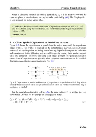 When a dielectric material of relative permittivity εr  1 is inserted between the
capacitor plates, a substitution ε0 ! εrε0 has to be made in Eq. (6.6). The fringing effect
is less apparent for higher values of εr.
Exercise 6.4: Estimate the static capacitance of a parallel-plate capacitor with a ¼ 1 cm2
and d ¼ 1:57 mm using the basic formula. The substrate material is Rogers 4003 laminate
with εr ¼ 3:55.
Answer: 2.00 pF.
6.1.4 Circuit Symbol: Capacitances in Parallel and in Series
Figure 6.5 shows the capacitances in parallel and in series, along with the capacitance
circuit symbol. This symbol is reserved for the capacitance as a circuit element. Such an
element is an ideal capacitor excluding manufacturing imperfections (parasitic resistance
and inductance). In the following text, we will frequently employ both words—capaci-
tance and capacitor—to denote the same ideal circuit element. The parallel and series
connections of capacitances are opposite when compared to the resistances. To establish
this fact we consider two combinations in Fig. 6.5.
For the parallel conﬁguration in Fig. 6.5a, the same voltage VC is applied to every
capacitance. One has for the charges on the capacitor plates,
Q1 ¼ C1VC, Q2 ¼ C2VC, Q3 ¼ C3VC ) Q1 þ Q2 þ Q3 ¼ Qtotal
¼ C1 þ C2 þ C3ð Þ VC ð6:7Þ
a) C1
C2
C3
+ -vC1
b)
C2C1 C3
+ -vC2 + -vC3
BA BA
+ -VC
+ -VC
+Q1 -Q1 +Q2 -Q2 +Q3 -Q3
Fig. 6.5. Capacitances in parallel and in series: (a) capacitances in parallel are added; they behave
similarly to resistances in series and (b) capacitances in series are combined in the same way as
resistances in parallel.
Chapter 6 Dynamic Circuit Elements
VI-266
 