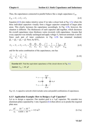 Thus, the capacitances connected in parallel behave like a single capacitance Ceq,
Ceq ¼ C1 þ C2 þ C3 ð6:8Þ
Equation (6.8) also makes intuitive sense if we take a closer look at Fig. 6.5a where the
three individual capacitors visually form a bigger capacitor comprised of larger plate
areas. This clearly increases the capacitance accordingly. In Fig. 6.5b, however, the
situation is different. The thicknesses of each capacitor add together, which decreases
the overall capacitance since thickness varies inversely with capacitance. Assume that
every capacitor was initially uncharged and apply voltage VC between terminals A and B.
Since each pair of inner conductors in Fig. 6.5b has remained insulated,
Q1 ¼ Q2 ¼ Q3 ¼ Q. Next, by KVL,
VC ¼ V1 þ V2 þ V3 ¼
Q1
C1
þ
Q2
C2
þ
Q3
C3
¼
1
C1
þ
1
C2
þ
1
C3
 
Q ¼
Q
Ceq
ð6:9Þ
and for the series combination of the capacitances, one has
1
Ceq
¼
1
C1
þ
1
C2
þ
1
C3
ð6:10Þ
Exercise 6.5: Find the equivalent capacitance of the circuit shown in Fig. 6.6.
Answer: Ceq ¼ 44 μF
6.1.5 Application Example: How to Design a 1-μF Capacitor?
Let us to design a capacitor. Our modest goal is a 1-μF capacitor. We consider two
aluminum plates separated by 1 mm. Equation (6.6) then allows us to predict the required
plate area:
A ¼
dC
ε0
¼
10À3
Â 10À6
8:854 Â 10À12
¼ 113 m2
! ð6:11aÞ
a
b
33 F
33 F
33 F33 F
Fig. 6.6. A capacitive network which includes series and parallel combinations of capacitances.
Chapter 6 Section 6.1: Static Capacitance and Inductance
VI-267
 