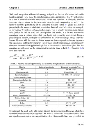 Well, such a capacitor will certainly occupy a signiﬁcant fraction of a lecture hall and is
hardly practical. How, then, do manufactures design a capacitor of 1 μF? The ﬁrst step
is to use a dielectric material sandwiched within the capacitor. A dielectric medium
increases charges stored on the two metal capacitor plates depending on εr ! 1, the
relative dielectric permittivity of the dielectric medium. Table 6.1 gives us a list of
permittivities for a number of dielectric materials. For each material, a dielectric strength,
or normalized breakdown voltage, is also given. This is actually the maximum electric
ﬁeld (notice the unit of V/m) that the capacitor can handle. It is for this reason that
capacitors carry a voltage rating that you should not exceed in your circuit. From a
practical point of view, the higher the capacitance, the lower the voltage rating. The well-
known dilemma with the capacitor is that a decrease in the separation distance increases
the capacitance and the stored energy. However, as already mentioned, it simultaneously
decreases the maximum applied voltage due to the dielectric breakdown effect. For our
capacitor, we will again use the mica dielectric material listed in Table 6.1. Equation (6.6)
now transforms to
A ¼
dC
ε0εr
¼
10À3
Â 10À6
8:854 Â 10À12
Â 7
¼ 16 m2
ð6:11bÞ
Even though the result looks a bit better, it is still far from practical. However, what if we
try to make the dielectric layer very thin? An oxide is a dielectric, so could we just oxidize
one top aluminum plate with a very thin (i.e., d ¼ 10 μm) oxide layer and press-ﬁt it to
Table 6.1. Relative dielectric permittivity and dielectric strength of some common materials.
Material Relative permittivity Dielectric strength in V/m
Air 1.0 0.4–3.0 Â 106
Aluminum oxide 8.5 Up to 1000 Â 106
Fused silica (glass) 3.8 470–670 Â 106
(or lower)
Gallium arsenide (GaAs) 13
Germanium (Ge) crystal 16 ~10 Â 106
Mica 7.0 Up to 400 Â 106
Nylon 3.8 ~20 Â 106
Plexiglas 3.4 ~30 Â 106
Polyester 3.4
Quartz 4.3 8 Â 106
(fused quartz)
Rutile (titanium dioxide) 100–200 10–25 Â 106
Silicon (Si) crystal 12 ~30 Â 106
Styrofoam 1.03–1.05
Teﬂon 2.2 87–173 Â 106
Water (distilled, deionized) ~80 65–70 Â 106
Chapter 6 Dynamic Circuit Elements
VI-268
 