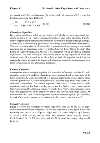 the second plate? The result becomes (the relative dielectric constant of 8.5 is now that
for aluminum oxide from Table 6.1)
A ¼
hC
ε0εr
¼
10À5
Â 10À6
8:854 Â 10À12
Â 8:5
¼ 13 cm2
ð6:11cÞ
Electrolytic Capacitors
Once such a thin ﬁlm is rolled into a cylinder, it will clearly become a compact design,
similar in size to a 1-μF electrolytic capacitor routinely used in the laboratory. Unfortu-
nately, one problem still remains: the permanent oxide layer is fragile and rough in shape.
A better idea is to chemically grow such a layer using a so-called anodization process.
This process occurs when the aluminum foil is in contact with an electrolyte as a second
conductor and an appropriate voltage is applied between them. This is the smart idea
behind an electrolytic capacitor. And this is also the reason why an electrolytic capacitor
is polarized. The term electrolytic capacitor is applied to any capacitor in which the
dielectric material is formed by an electrolytic method; the capacitor itself does not
necessarily contain an electrolyte. Along with aluminum capacitors, tantalum capacitors
(both wet and dry) are also electrolytic capacitors.
Ceramic Capacitors
A competitor to the electrolytic capacitor is a non-polarized ceramic capacitor. Ceramic
capacitors consist of a sandwich of conductor sheets alternated with ceramic material. In
these capacitors the dielectric material is a ceramic agglomerate whose relative static
dielectric permittivity, εr, can be changed over a very wide range from 10 to 10,000 by
dedicated compositions. The ceramic capacitors with lower εr values have a stable
capacitance and very low losses, so they are preferred in high-precision circuits and in
high-frequency and RF electronic circuits. Typically, these “fast” ceramic capacitors have
very small capacitances, on the order of pF and nF, and they can hold a high voltage. At
the same time, the “slow” ceramic capacitors may have values as high as 1 μF. Therefore,
the task of the above example can be solved with the ceramic capacitor as well.
Capacitor Marking
Figure 6.7 shows two examples of ceramic capacitors, with 100-pF and 1.0-μF capa-
citance from two different companies. To read the capacitance in the ﬁgure, we use the
following rule: 101 ¼ 10 Â 101
pF ¼ 100 pF, and 105 ¼ 10 Â 105
pF ¼ 1 μF. Indeed,
473 ¼ 47 Â 103
pF ¼ 47 nF, and so forth. The tolerance letters may be present:
F ¼ 1 %, G ¼ 2 %, J ¼ 5%, K ¼ 10 %, and M ¼ 20 %. Also, the voltage rating should
be given.
Chapter 6 Section 6.1: Static Capacitance and Inductance
VI-269
 
