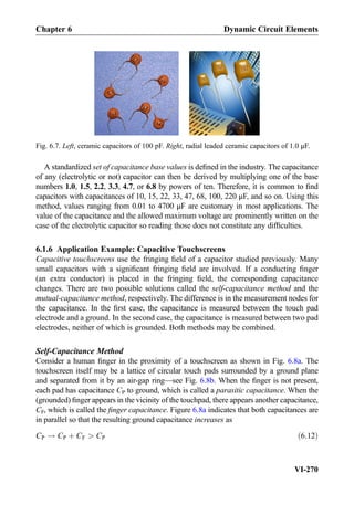 A standardized set of capacitance base values is deﬁned in the industry. The capacitance
of any (electrolytic or not) capacitor can then be derived by multiplying one of the base
numbers 1.0, 1.5, 2.2, 3.3, 4.7, or 6.8 by powers of ten. Therefore, it is common to ﬁnd
capacitors with capacitances of 10, 15, 22, 33, 47, 68, 100, 220 μF, and so on. Using this
method, values ranging from 0.01 to 4700 μF are customary in most applications. The
value of the capacitance and the allowed maximum voltage are prominently written on the
case of the electrolytic capacitor so reading those does not constitute any difﬁculties.
6.1.6 Application Example: Capacitive Touchscreens
Capacitive touchscreens use the fringing ﬁeld of a capacitor studied previously. Many
small capacitors with a signiﬁcant fringing ﬁeld are involved. If a conducting ﬁnger
(an extra conductor) is placed in the fringing ﬁeld, the corresponding capacitance
changes. There are two possible solutions called the self-capacitance method and the
mutual-capacitance method, respectively. The difference is in the measurement nodes for
the capacitance. In the ﬁrst case, the capacitance is measured between the touch pad
electrode and a ground. In the second case, the capacitance is measured between two pad
electrodes, neither of which is grounded. Both methods may be combined.
Self-Capacitance Method
Consider a human ﬁnger in the proximity of a touchscreen as shown in Fig. 6.8a. The
touchscreen itself may be a lattice of circular touch pads surrounded by a ground plane
and separated from it by an air-gap ring—see Fig. 6.8b. When the ﬁnger is not present,
each pad has capacitance CP to ground, which is called a parasitic capacitance. When the
(grounded) ﬁnger appears in the vicinity of the touchpad, there appears another capacitance,
CF, which is called the ﬁnger capacitance. Figure 6.8a indicates that both capacitances are
in parallel so that the resulting ground capacitance increases as
CP ! CP þ CF  CP ð6:12Þ
Fig. 6.7. Left, ceramic capacitors of 100 pF. Right, radial leaded ceramic capacitors of 1.0 μF.
Chapter 6 Dynamic Circuit Elements
VI-270
 