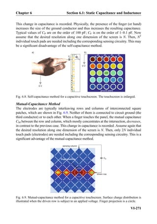 This change in capacitance is recorded. Physically, the presence of the ﬁnger (or hand)
increases the size of the ground conductor and thus increases the resulting capacitance.
Typical values of CP are on the order of 100 pF; CF is on the order of 1–0.1 pF. Now
assume that the desired resolution along one dimension of the screen is N. Then, N2
individual touch pads are needed including the corresponding sensing circuitry. This may
be a signiﬁcant disadvantage of the self-capacitance method.
Mutual-Capacitance Method
The electrodes are typically interleaving rows and columns of interconnected square
patches, which are shown in Fig. 6.9. Neither of them is connected to circuit ground (the
third conductor) or to each other. When a ﬁnger touches the panel, the mutual capacitance
CM between the row and column, which mostly concentrates at the intersection, decreases,
in contrast to the previous case. This change in capacitance is recorded. Assume again that
the desired resolution along one dimension of the screen is N. Then, only 2N individual
touch pads (electrodes) are needed including the corresponding sensing circuitry. This is a
signiﬁcant advantage of the mutual-capacitance method.
b)
0 V
CP
CF
CP CP CP CP
a)
o
v
e
r
l
a
y
ground plane
pad
0 V
Fig. 6.8. Self-capacitance method for a capacitive touchscreen. The touchscreen is enlarged.
driven row
CM
sensing column
finger position
Fig. 6.9. Mutual-capacitance method for a capacitive touchscreen. Surface charge distribution is
illustrated when the driven row is subject to an applied voltage. Finger projection is a circle.
Chapter 6 Section 6.1: Static Capacitance and Inductance
VI-271
 