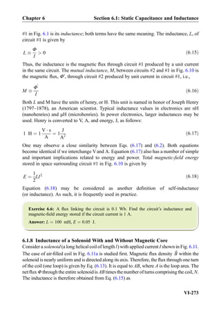 #1 in Fig. 6.1 is its inductance; both terms have the same meaning. The inductance, L, of
circuit #1 is given by
L 
Φ
I
 0 ð6:15Þ
Thus, the inductance is the magnetic ﬂux through circuit #1 produced by a unit current
in the same circuit. The mutual inductance, M, between circuits #2 and #1 in Fig. 6.10 is
the magnetic ﬂux, Φ0
, through circuit #2 produced by unit current in circuit #1, i.e.,
M 
Φ
0
I
ð6:16Þ
Both L and M have the units of henry, or H. This unit is named in honor of Joseph Henry
(1797–1878), an American scientist. Typical inductance values in electronics are nH
(nanohenries) and μH (microhenries). In power electronics, larger inductances may be
used. Henry is converted to V, A, and energy, J, as follows:
1 H ¼ 1
V Á s
A
¼ 1
J
A2
ð6:17Þ
One may observe a close similarity between Eqs. (6.17) and (6.2). Both equations
become identical if we interchange Vand A. Equation (6.17) also has a number of simple
and important implications related to energy and power. Total magnetic-ﬁeld energy
stored in space surrounding circuit #1 in Fig. 6.10 is given by
E ¼
1
2
LI2 ð6:18Þ
Equation (6.18) may be considered as another deﬁnition of self-inductance
(or inductance). As such, it is frequently used in practice.
Exercise 6.6: A ﬂux linking the circuit is 0.1 Wb. Find the circuit’s inductance and
magnetic-ﬁeld energy stored if the circuit current is 1 A.
Answer: L ¼ 100 mH, E ¼ 0:05 J.
6.1.8 Inductance of a Solenoid With and Without Magnetic Core
Consider a solenoid (a long helical coil of length l) with applied current I shown in Fig. 6.11.
The case of air-ﬁlled coil in Fig. 6.11a is studied ﬁrst. Magnetic ﬂux density ~B within the
solenoid is nearly uniform and is directed along its axis. Therefore, the ﬂux through one turn
of the coil (one loop) is given by Eq. (6.13). It is equal to AB, where A is the loop area. The
net ﬂux Φ through the entire solenoid is AB times the number of turns comprising the coil, N.
The inductance is therefore obtained from Eq. (6.15) as
Chapter 6 Section 6.1: Static Capacitance and Inductance
VI-273
 