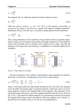L ¼ N
AB
I
ð6:19Þ
The magnetic ﬂux, B, within the solenoid is found in physics courses:
B ¼
μ0N I
l
ð6:20Þ
where the natural constant μ0 ¼ 4π Â 10À7
H=m is the magnetic permeability of
vacuum (or air, which is very close to a vacuum with regard to magnetic properties).
Substitution of Eq. (6.20) into Eq. (6.19) yields a simple equation for the inductance
L ¼
μ0AN2
l
H½ Š ð6:21Þ
Thus, strong inductances can be created by a large number of turns (a quadratic depen-
dence), a large coil cross section, and a smaller coil length. Equation (6.21) also holds for
various bent solenoids (such as toroidal coils). Equation (6.21) makes clear that the
inductance, like capacitance and resistance, is independent of externally applied circuit
conditions.
The above derivation is only valid for a solenoid that is long compared to its diameter.
When this is not the case, a modiﬁcation to Eq. (6.22) is made, namely,
L ¼
μ0AN2
l
1 À
8w
3π
þ
w2
2
À
w4
4
 
, w ¼
r
l
 1 ð6:22Þ
where r is the radius of the coil. Other handy formulas for short solenoids exist. Equation
(6.22) describes the fringing effect in practical inductors, which may also be used for
sensor purposes, similar to the fringing ﬁelds for the capacitor. The inductance of the
solenoid increases when it has a core with a magnetic material within the coil, as shown in
Fig. 6.11b, c. This material is called a magnetic core and inserting it into the coil increases
the magnetic-ﬁeld energy stored in the inductor. When the magnetic core is closed, i.e.,
has the form of a toroid as in Fig. 6.11b, Eq. (6.21) is transformed to
I
magnetic core ( )r
a)
N
B= H0 r
A
I
B= H0 I
I
N
A
magnetic core ( )r
b) c)I
Fig. 6.11. Three types of a solenoid.
Chapter 6 Dynamic Circuit Elements
VI-274
 