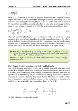 L ¼
μ0μrAN2
l
ð6:23Þ
where μr ! 1 is known as the relative magnetic permeability of a magnetic material.
Emphasize that Eq. (6.23) is not valid for the straight cylindrical core in Fig. 6.11c. The
calculation of inductance for the straight core becomes a nontrivial theoretical exercise.
We present here a useful theoretical result, which is only valid for a high-permeability
magnetic core, with approximately μr ! 100. The resulting inductance has the form
L %
0:5πμ0l*
N2
ln l*
r À 1
h i 1 À
l
2l*
 
H½ Š ð6:24Þ
where l, l* are indicated in Fig. 6.11c and r is the radius of the coil (core). The resulting
inductance does not explicitly depend on the speciﬁc value of μr as long as this value is
sufﬁciently large. Equation (6.24) holds only for the situations where the core length-to-
diameter ratio is considerably smaller than the relative magnetic permeability, μr. It
predicts inductances that are much lower than those found by using Eq. (6.23).
Exercise 6.7: A solenoid coil in Fig. 6.11a, b, and c has r ¼ 0:45cm, N ¼ 110,
l ¼ 2:15 cm. Determine the coil inductance in all three cases. In cases b and c, respectively,
μr ¼ 100. Furthermore, l* ¼ 8:90 cm in Fig. 6.11c.
Answer: L ¼ 45 μH (air-core coil); L ¼ 4500 μH (toroidal coil); L ¼ 640 μH (straight-
magnetic-core coil).
6.1.9 Circuit Symbol: Inductances in Series and in Parallel
Figure 6.12 shows the inductances in series and in parallel, along with inductance circuit
symbol. This symbol is reserved for the inductance as a circuit element. Such an element
is an ideal inductor excluding manufacturing imperfections (parasitic resistance and
capacitance). In the following text, we will frequently employ both words—inductance
and inductor—to denote the same ideal circuit element. The series and parallel connec-
tions of inductances are identical when compared to the connections of resistances. To
establish this fact we consider two combinations shown in Fig. 6.12.
b) L1a)
L2L1 L3 BABA
II
L2
L3
I I
Fig. 6.12. Inductances in series and in parallel.
Chapter 6 Section 6.1: Static Capacitance and Inductance
VI-275
 