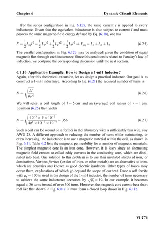 For the series conﬁguration in Fig. 6.12a, the same current I is applied to every
inductance. Given that the equivalent inductance is also subject to current I and must
possess the same magnetic-ﬁeld energy deﬁned by Eq. (6.18), one has
E ¼
1
2
LeqI2
¼
1
2
L1I2
þ
1
2
L2I2
þ
1
2
L3I2
) Leq ¼ L1 þ L2 þ L3 ð6:25Þ
The parallel conﬁguration in Fig. 6.12b may be analyzed given the condition of equal
magnetic ﬂux through each inductance. Since this condition is related to Faraday’s law of
induction, we postpone the corresponding discussion until the next section.
6.1.10 Application Example: How to Design a 1-mH Inductor?
Again, after this theoretical excursion, let us design a practical inductor. Our goal is to
construct a 1-mH inductance. According to Eq. (6.21) the required number of turns is
N ¼
ﬃﬃﬃﬃﬃﬃﬃﬃ
Ll
μ0A
s
ð6:26Þ
We will select a coil length of l ¼ 5 cm and an (average) coil radius of r ¼ 1 cm.
Equation (6.26) then yields
N ¼
ﬃﬃﬃﬃﬃﬃﬃﬃﬃﬃﬃﬃﬃﬃﬃﬃﬃﬃﬃﬃﬃﬃﬃﬃﬃﬃﬃﬃﬃﬃﬃﬃﬃﬃﬃﬃﬃﬃ
10À3
Â 5 Â 10À2
4π2 Â 10À7
Â 10À4
s
¼ 356 ð6:27Þ
Such a coil can be wound on a former in the laboratory with a sufﬁciently thin wire, say
AWG 28. A different approach to reducing the number of turns while maintaining, or
even increasing, the inductance is to use a magnetic material within the coil, as shown in
Fig. 6.11. Table 6.2 lists the magnetic permeability for a number of magnetic materials.
The simplest magnetic core is an iron core. However, it is lossy since an alternating
magnetic ﬁeld creates so-called eddy currents in the conducting core, which are dissi-
pated into heat. One solution to this problem is to use thin insulated sheets of iron, or
laminations. Various ferrites (oxides of iron, or other metals) are an alternative to iron,
which are ceramics and known as good electric insulators. Other types of losses may
occur there, explanations of which go beyond the scope of our text. Once a soft ferrite
with μr $ 100 is used in the design of the 1-mH inductor, the number of turns necessary
to achieve the same inductance decreases by
ﬃﬃﬃﬃ
μr
p
¼ 10. In our example, it becomes
equal to 36 turns instead of over 300 turns. However, the magnetic core cannot be a short
rod like that shown in Fig. 6.11c; it must form a closed loop shown in Fig. 6.11b.
Chapter 6 Dynamic Circuit Elements
VI-276
 