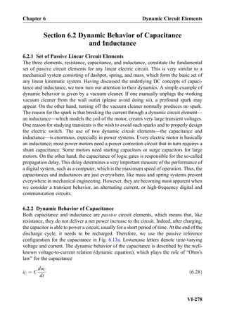 Section 6.2 Dynamic Behavior of Capacitance
and Inductance
6.2.1 Set of Passive Linear Circuit Elements
The three elements, resistance, capacitance, and inductance, constitute the fundamental
set of passive circuit elements for any linear electric circuit. This is very similar to a
mechanical system consisting of dashpot, spring, and mass, which form the basic set of
any linear kinematic system. Having discussed the underlying DC concepts of capaci-
tance and inductance, we now turn our attention to their dynamics. A simple example of
dynamic behavior is given by a vacuum cleaner. If one manually unplugs the working
vacuum cleaner from the wall outlet (please avoid doing so), a profound spark may
appear. On the other hand, turning off the vacuum cleaner normally produces no spark.
The reason for the spark is that breaking the current through a dynamic circuit element—
an inductance—which models the coil of the motor, creates very large transient voltages.
One reason for studying transients is the wish to avoid such sparks and to properly design
the electric switch. The use of two dynamic circuit elements—the capacitance and
inductance—is enormous, especially in power systems. Every electric motor is basically
an inductance; most power motors need a power correction circuit that in turn requires a
shunt capacitance. Some motors need starting capacitors or surge capacitors for large
motors. On the other hand, the capacitance of logic gates is responsible for the so-called
propagation delay. This delay determines a very important measure of the performance of
a digital system, such as a computer, which is the maximum speed of operation. Thus, the
capacitances and inductances are just everywhere, like mass and spring systems present
everywhere in mechanical engineering. However, they are becoming most apparent when
we consider a transient behavior, an alternating current, or high-frequency digital and
communication circuits.
6.2.2 Dynamic Behavior of Capacitance
Both capacitance and inductance are passive circuit elements, which means that, like
resistance, they do not deliver a net power increase to the circuit. Indeed, after charging,
the capacitor is able to power a circuit, usually for a short period of time. At the end of the
discharge cycle, it needs to be recharged. Therefore, we use the passive reference
conﬁguration for the capacitance in Fig. 6.13a. Lowercase letters denote time-varying
voltage and current. The dynamic behavior of the capacitance is described by the well-
known voltage-to-current relation (dynamic equation), which plays the role of “Ohm’s
law” for the capacitance
iC ¼ C
dυC
dt
ð6:28Þ
Chapter 6 Dynamic Circuit Elements
VI-278
 