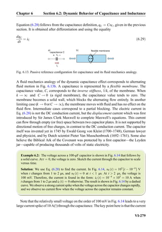 Equation (6.28) follows from the capacitance deﬁnition, qC ¼ CυC, given in the previous
section. It is obtained after differentiation and using the equality
dqC
dt
¼ iC ð6:29Þ
A ﬂuid mechanics analogy of the dynamic capacitance effect corresponds to alternating
ﬂuid motion in Fig. 6.13b. A capacitance is represented by a ﬂexible membrane. The
capacitance value, C, corresponds to the inverse stiffness, 1/k, of the membrane. When
k ! 1 and C ! 0 (a rigid membrane), the capacitance value tends to zero. The
membrane becomes a solid wall, which blocks the alternating ﬂow entirely. In another
limiting case (k ! 0 or C ! 1), the membrane moves with ﬂuid and has no effect on the
ﬂuid ﬂow. Intermediate cases correspond to a partial blocking. The electric current in
Eq. (6.28) is not the DC conduction current, but the displacement current which was ﬁrst
introduced by Sir James Clerk Maxwell to complete Maxwell’s equations. This current
can ﬂow through empty (or free) space between two capacitor plates. It is not supported by
directional motion of free charges, in contrast to the DC conduction current. The capacitor
itself was invented yet in 1745 by Ewald Georg von Kleist (1700–1748), German lawyer
and physicist, and by Dutch scientist Pieter Van Musschenbroek (1692–1761). Some also
believe the Biblical Ark of the Covenant was protected by a ﬁrst capacitor—the Leyden
jar—capable of producing thousands of volts of static electricity.
Example 6.2: The voltage across a 100-μF capacitor is shown in Fig. 6.14 that follows by
a solid curve. At t ¼ 0, the voltage is zero. Sketch the current through the capacitor to scale
versus time.
Solution: We use Eq. (6.28) to ﬁnd the current. In Fig. 6.14, υC tð Þ ¼ 105
t À 10À6
À Á
V
when t changes from 1 to 2 μs, and υC tð Þ ¼ 0 at t  1 μs. At t  2 μs, the voltage is
100 mV. Therefore, the current is found in the form: iC tð Þ ¼ 10À4
Â 105
¼ 10 A when
t changes from 1 to 2 μs and iC tð Þ ¼ 0 otherwise. The result is shown in Fig. 6.14 by a dashed
curve. We observe a strong current spike when the voltage across the capacitor changes rapidly,
and we observe no current ﬂow when the voltage across the capacitor remains constant.
Note that the relatively small voltage on the order of 100 mVin Fig. 6.14 leads to a very
large current spike of 10 A(!) through the capacitance. The key point here is that the current
iC
vC+ -
capacitance C
flexible membranea) b)
Fig. 6.13. Passive reference conﬁguration for capacitance and its ﬂuid mechanics analogy.
Chapter 6 Section 6.2: Dynamic Behavior of Capacitance and Inductance
VI-279
 