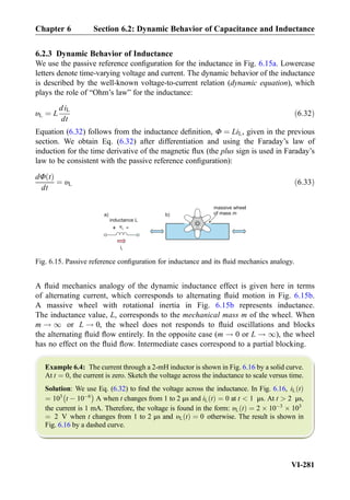 6.2.3 Dynamic Behavior of Inductance
We use the passive reference conﬁguration for the inductance in Fig. 6.15a. Lowercase
letters denote time-varying voltage and current. The dynamic behavior of the inductance
is described by the well-known voltage-to-current relation (dynamic equation), which
plays the role of “Ohm’s law” for the inductance:
υL ¼ L
diL
dt
ð6:32Þ
Equation (6.32) follows from the inductance deﬁnition, Φ ¼ LiL, given in the previous
section. We obtain Eq. (6.32) after differentiation and using the Faraday’s law of
induction for the time derivative of the magnetic ﬂux (the plus sign is used in Faraday’s
law to be consistent with the passive reference conﬁguration):
dΦ tð Þ
dt
¼ υL ð6:33Þ
A ﬂuid mechanics analogy of the dynamic inductance effect is given here in terms
of alternating current, which corresponds to alternating ﬂuid motion in Fig. 6.15b.
A massive wheel with rotational inertia in Fig. 6.15b represents inductance.
The inductance value, L, corresponds to the mechanical mass m of the wheel. When
m ! 1 or L ! 0, the wheel does not responds to ﬂuid oscillations and blocks
the alternating ﬂuid ﬂow entirely. In the opposite case (m ! 0 or L ! 1), the wheel
has no effect on the ﬂuid ﬂow. Intermediate cases correspond to a partial blocking.
Example 6.4: The current through a 2-mH inductor is shown in Fig. 6.16 by a solid curve.
At t ¼ 0, the current is zero. Sketch the voltage across the inductance to scale versus time.
Solution: We use Eq. (6.32) to ﬁnd the voltage across the inductance. In Fig. 6.16, iL tð Þ
¼ 103
t À 10À6
À Á
A when t changes from 1 to 2 μs and iL tð Þ ¼ 0 at t  1 μs. At t  2 μs,
the current is 1 mA. Therefore, the voltage is found in the form: υL tð Þ ¼ 2 Â 10À3
Â 103
¼ 2 V when t changes from 1 to 2 μs and υL tð Þ ¼ 0 otherwise. The result is shown in
Fig. 6.16 by a dashed curve.
inductance L
massive wheel
of mass m
iL
vL+ -
b)a)
Fig. 6.15. Passive reference conﬁguration for inductance and its ﬂuid mechanics analogy.
Chapter 6 Section 6.2: Dynamic Behavior of Capacitance and Inductance
VI-281
 