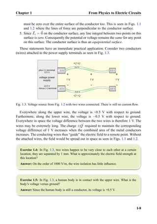 must be zero over the entire surface of the conductor too. This is seen in Figs. 1.1
and 1.2 where the lines of force are perpendicular to the conductor surface.
5. Since ~Et ¼ ~0 on the conductor surface, any line integral between two points on this
surface is zero. Consequently the potential or voltage remains the same for any point
on this surface. The conductor surface is thus an equipotential surface.
These statements have an immediate practical application. Consider two conductors
(wires) attached to the power supply terminals as seen in Fig. 1.3.
Everywhere along the upper wire, the voltage is +0.5 V with respect to ground.
Furthermore, along the lower wire, the voltage is À0.5 V with respect to ground.
Everywhere in space the voltage difference between the two wires is therefore 1 V. The
wires may be extremely long. The charge ÆQ
0
required to maintain the corresponding
voltage difference of 1 V increases when the combined area of the metal conductors
increases. The conducting wires thus “guide” the electric ﬁeld to a remote point. Without
the attached wires, the ﬁeld would be spread out in space as seen in Figs. 1.1 and 1.2.
Exercise 1.4: In Fig. 1.3, two wires happen to be very close to each other at a certain
location; they are separated by 1 mm. What is approximately the electric ﬁeld strength at
this location?
Answer: On the order of 1000 V/m, the wire isolation has little inﬂuence.
Exercise 1.5: In Fig. 1.3, a human body is in contact with the upper wire. What is the
body’s voltage versus ground?
Answer: Since the human body is still a conductor, its voltage is +0.5 V.
0.5 V0.5 V
-0.5 V
0.5 V
-0.5 V
+
-
1 V
+
-
1 V
+
-
1 V
0.5 V
-0.5 V
0.5 V
plus (+) terminal
minus ( ) terminal-
-0.5 V
voltage power
supply
+Q’Q
-Q’-Q
Fig. 1.3. Voltage source from Fig. 1.2 with two wires connected. There is still no current ﬂow.
Chapter 1 From Physics to Electric Circuits
I-8
 