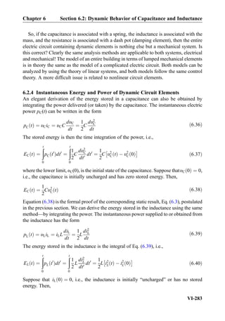 So, if the capacitance is associated with a spring, the inductance is associated with the
mass, and the resistance is associated with a dash pot (damping element), then the entire
electric circuit containing dynamic elements is nothing else but a mechanical system. Is
this correct? Clearly the same analysis methods are applicable to both systems, electrical
and mechanical! The model of an entire building in terms of lumped mechanical elements
is in theory the same as the model of a complicated electric circuit. Both models can be
analyzed by using the theory of linear systems, and both models follow the same control
theory. A more difﬁcult issue is related to nonlinear circuit elements.
6.2.4 Instantaneous Energy and Power of Dynamic Circuit Elements
An elegant derivation of the energy stored in a capacitance can also be obtained by
integrating the power delivered (or taken) by the capacitance. The instantaneous electric
power pC(t) can be written in the form
pC tð Þ ¼ υCiC ¼ υCC
dυC
dt
¼
1
2
C
dυ2
C
dt
ð6:36Þ
The stored energy is then the time integration of the power, i.e.,
EC tð Þ ¼
ðt
0
pC t0
ð Þdt0
¼
ðt
0
1
2
C
dυ2
C
dt0
dt0
¼
1
2
C υ2
C tð Þ À υ2
C 0ð Þ
Â Ã
ð6:37Þ
where the lower limit, υC(0), is the initial state of the capacitance. Suppose thatυC 0ð Þ ¼ 0,
i.e., the capacitance is initially uncharged and has zero stored energy. Then,
EC tð Þ ¼
1
2
Cυ2
C tð Þ ð6:38Þ
Equation (6.38) is the formal proof of the corresponding static result, Eq. (6.3), postulated
in the previous section. We can derive the energy stored in the inductance using the same
method—by integrating the power. The instantaneous power supplied to or obtained from
the inductance has the form
pL tð Þ ¼ υLiL ¼ iLL
diL
dt
¼
1
2
L
di2
L
dt
ð6:39Þ
The energy stored in the inductance is the integral of Eq. (6.39), i.e.,
EL tð Þ ¼
ðt
0
pL t0
ð Þdt0
¼
ðt
0
1
2
L
di2
L
dt0
dt0
¼
1
2
L i2
L tð Þ À i2
L 0ð Þ
Â Ã
ð6:40Þ
Suppose that iL 0ð Þ ¼ 0, i.e., the inductance is initially “uncharged” or has no stored
energy. Then,
Chapter 6 Section 6.2: Dynamic Behavior of Capacitance and Inductance
VI-283
 