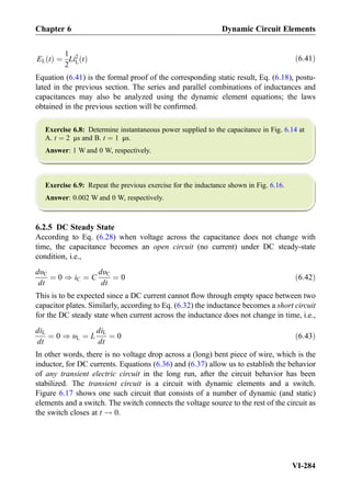 EL tð Þ ¼
1
2
Li2
L tð Þ ð6:41Þ
Equation (6.41) is the formal proof of the corresponding static result, Eq. (6.18), postu-
lated in the previous section. The series and parallel combinations of inductances and
capacitances may also be analyzed using the dynamic element equations; the laws
obtained in the previous section will be conﬁrmed.
Exercise 6.8: Determine instantaneous power supplied to the capacitance in Fig. 6.14 at
A. t ¼ 2 μs and B. t ¼ 1 μs.
Answer: 1 W and 0 W, respectively.
Exercise 6.9: Repeat the previous exercise for the inductance shown in Fig. 6.16.
Answer: 0.002 W and 0 W, respectively.
6.2.5 DC Steady State
According to Eq. (6.28) when voltage across the capacitance does not change with
time, the capacitance becomes an open circuit (no current) under DC steady-state
condition, i.e.,
dυC
dt
¼ 0 ) iC ¼ C
dυC
dt
¼ 0 ð6:42Þ
This is to be expected since a DC current cannot ﬂow through empty space between two
capacitor plates. Similarly, according to Eq. (6.32) the inductance becomes a short circuit
for the DC steady state when current across the inductance does not change in time, i.e.,
diL
dt
¼ 0 ) υL ¼ L
diL
dt
¼ 0 ð6:43Þ
In other words, there is no voltage drop across a (long) bent piece of wire, which is the
inductor, for DC currents. Equations (6.36) and (6.37) allow us to establish the behavior
of any transient electric circuit in the long run, after the circuit behavior has been
stabilized. The transient circuit is a circuit with dynamic elements and a switch.
Figure 6.17 shows one such circuit that consists of a number of dynamic (and static)
elements and a switch. The switch connects the voltage source to the rest of the circuit as
the switch closes at t ! 0.
Chapter 6 Dynamic Circuit Elements
VI-284
 