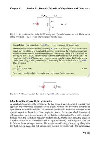 Example 6.6: Find current I in Fig. 6.17 at t ! 1, i.e., under DC steady state.
Solution: Immediately after the switch in Fig. 6.17 closes, the voltages and currents in the
circuit may be subject to a complicated response. In particular the voltage across certain
dynamic elements may be higher than the voltage of the power supply of 5 V. However, in
the long run ast ! 1, the circuit behavior stabilizes and we reach the DC steady state. The
capacitance in Fig. 6.17 becomes an open circuit and may be ignored. Both inductances
can be replaced by a wire (short circuit). The resulting DC circuit is shown in Fig. 6.18.
Thus, we obtain
I ¼
5 V
40 Ω
¼ 125 mA ð6:44Þ
Other more complicated circuits can be analyzed in exactly the same way.
6.2.6 Behavior at Very High Frequencies
At very high frequencies, the behavior of the two dynamic circuit elements is exactly the
opposite: the capacitance becomes a short circuit, whereas the inductance becomes an
open circuit. To establish this fact, we can either use the ﬂuid mechanics analogies or the
dynamic equations themselves. For example, the inertia of a massive wheel (inductance)
will prevent any very fast movements of it so that the oscillating ﬂuid ﬂow will be entirely
blocked when the oscillation frequency tends to inﬁnity. On the other hand, the forces on
a ﬂexible membrane of zero mass will be so high for a rapidly oscillating ﬂuid ﬂow that
its ﬁnite stiffness no longer matters. The membrane will simply be moving along with
the ﬂuid, which means the full transmission through its counterpart—the capacitance.
I
1 H
40
+
-5 V
t=0
1 F
10 H
Fig. 6.17. A circuit is used to study the DC steady state. The switch closes at t ¼ 0. The behavior
of the circuit at t ! 1 is sought after the circuit has stabilized.
I 40+
-5 V
Fig. 6.18. A DC equivalent of the circuit in Fig. 6.17 under steady-state conditions.
Chapter 6 Section 6.2: Dynamic Behavior of Capacitance and Inductance
VI-285
 
