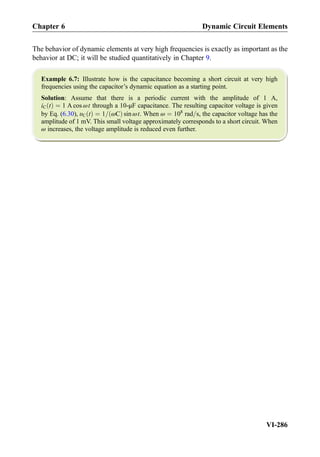 The behavior of dynamic elements at very high frequencies is exactly as important as the
behavior at DC; it will be studied quantitatively in Chapter 9.
Example 6.7: Illustrate how is the capacitance becoming a short circuit at very high
frequencies using the capacitor’s dynamic equation as a starting point.
Solution: Assume that there is a periodic current with the amplitude of 1 A,
iC tð Þ ¼ 1 A cos ωt through a 10-μF capacitance. The resulting capacitor voltage is given
by Eq. (6.30), υC tð Þ ¼ 1= ωCð Þ sin ωt. When ω ¼ 108
rad=s, the capacitor voltage has the
amplitude of 1 mV. This small voltage approximately corresponds to a short circuit. When
ω increases, the voltage amplitude is reduced even further.
Chapter 6 Dynamic Circuit Elements
VI-286
 