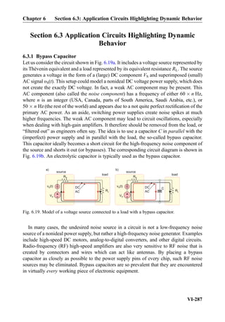 Section 6.3 Application Circuits Highlighting Dynamic
Behavior
6.3.1 Bypass Capacitor
Let us consider the circuit shown in Fig. 6.19a. It includes a voltage source represented by
its Thévenin equivalent and a load represented by its equivalent resistance RL. The source
generates a voltage in the form of a (large) DC component VS and superimposed (small)
AC signal υS(t). This setup could model a nonideal DC voltage power supply, which does
not create the exactly DC voltage. In fact, a weak AC component may be present. This
AC component (also called the noise component) has a frequency of either 60 Â n Hz,
where n is an integer (USA, Canada, parts of South America, Saudi Arabia, etc.), or
50 Â n Hz (the rest of the world) and appears due to a not quite perfect rectiﬁcation of the
primary AC power. As an aside, switching power supplies create noise spikes at much
higher frequencies. The weak AC component may lead to circuit oscillations, especially
when dealing with high-gain ampliﬁers. It therefore should be removed from the load, or
“ﬁltered out” as engineers often say. The idea is to use a capacitor C in parallel with the
(imperfect) power supply and in parallel with the load, the so-called bypass capacitor.
This capacitor ideally becomes a short circuit for the high-frequency noise component of
the source and shorts it out (or bypasses). The corresponding circuit diagram is shown in
Fig. 6.19b. An electrolytic capacitor is typically used as the bypass capacitor.
In many cases, the undesired noise source in a circuit is not a low-frequency noise
source of a nonideal power supply, but rather a high-frequency noise generator. Examples
include high-speed DC motors, analog-to-digital converters, and other digital circuits.
Radio-frequency (RF) high-speed ampliﬁers are also very sensitive to RF noise that is
created by connectors and wires which can act like antennas. By placing a bypass
capacitor as closely as possible to the power supply pins of every chip, such RF noise
sources may be eliminated. Bypass capacitors are so prevalent that they are encountered
in virtually every working piece of electronic equipment.
RL
RS
source
load
+
-
v (t)S
+
-
VS
CDC
AC RL
RS
source
load
+
-
v (t)S
+
-
VS
DC
AC
a) b)
Fig. 6.19. Model of a voltage source connected to a load with a bypass capacitor.
Chapter 6 Section 6.3: Application Circuits Highlighting Dynamic Behavior
VI-287
 