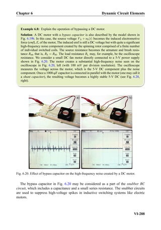 Example 6.8: Explain the operation of bypassing a DC motor.
Solution: A DC motor with a bypass capacitor is also described by the model shown in
Fig. 6.19b. In this case, the source voltage VS þ υS tð Þ becomes the induced electromotive
force (emf), E, of the motor, The induced emf is still a DC voltage but with quite a signiﬁcant
high-frequency noise component created by the spinning rotor comprised of a ﬁnite number
of individual switched coils. The source resistance becomes the armature and brush resis-
tance RM, that is, RS ¼ RM. The load resistance RL may, for example, be the oscilloscope
resistance. We consider a small DC fan motor directly connected to a 5-V power supply
shown in Fig. 6.20. The motor creates a substantial high-frequency noise seen on the
oscilloscope in Fig. 6.20, left (with 100 mV per division resolution). The oscilloscope
measures the voltage across the motor, which is the 5-V DC component plus the noise
component. Once a 1000-μF capacitor is connected in parallel with the motor (one may call it
a shunt capacitor), the resulting voltage becomes a highly stable 5-V DC (see Fig. 6.20,
right).
The bypass capacitor in Fig. 6.20 may be considered as a part of the snubber RC
circuit, which includes a capacitance and a small series resistance. The snubber circuits
are used to suppress high-voltage spikes in inductive switching systems like electric
motors.
Fig. 6.20. Effect of bypass capacitor on the high-frequency noise created by a DC motor.
Chapter 6 Dynamic Circuit Elements
VI-288
 