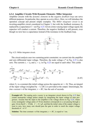 6.3.4 Ampliﬁer Circuits With Dynamic Elements: Miller Integrator
Ampliﬁer circuits with the dynamic elements in the negative feedback loop can serve
different purposes. In particular, they operate as active ﬁlters. Here, we will introduce the
operation concept and present simple examples. The Miller integrator circuit is an
inverting-ampliﬁer circuit considered in Chapter 5, but with the feedback resistance R2
replaced by a capacitance C—see Fig. 6.23. Given a time-varying input voltage signal, the
capacitor will conduct a current. Therefore, the negative feedback is still present, even
though we now have a capacitance instead of the resistance in the feedback loop.
The circuit analysis uses two summing-point constraints: no current into the ampliﬁer
and zero differential input voltage. Therefore, the node voltage υ * in Fig. 6.23 is also
zero. The currents i1 ¼ iR and i2 ¼ iC in Fig. 6.23 are equal to each other. This yields
C
dυC
dt
zﬄﬄ}|ﬄﬄ{
iC
¼ C
d υ* À υoutð Þ
dt
¼ ÀC
dυout
dt
¼
υR
R
z}|{
iR
¼
υin À υ*
R
¼
υin
R
)
ÀC
dυout
dt
¼
υin
R
) υout ¼ À
1
RC
ðt
0
υin t0
ð Þdt0
À VC ð6:45Þ
where VC is a constant (the initial voltage across the capacitor at t ¼ 0). Thus, an integral
of the input voltage (weighted by À1= RCð Þ) is provided at the output. Interestingly, the
time constant τ of the integrator, τ ¼ RC, has the unit of seconds.
Example 6.9: The analog pulse counter is an integrator circuit shown in Fig. 6.23 that
counts monopolar voltage pulses simply by integrating the input voltage as time pro-
gresses. Assume that the input to the ampliﬁer is the voltage shown in Fig. 6.24, where
every rectangular voltage pulse of 10-ms duration corresponds to a car passing through a
gate. Given that R ¼ 10 kΩ, C ¼ 0:1 μF, and that the initial value of the output voltage is
reset to zero, how many cars should pass the gate in order to reach the output voltage
threshold of À6 V?
Solution: The time constant τ of the integrator, τ ¼ RC, is equal to 1 ms.
+
-R vout
+
-
+
-
vx
v*
vin i2
i1
+ -
+
-
vC
Fig. 6.23. Miller integrator circuit.
Chapter 6 Dynamic Circuit Elements
VI-290
 