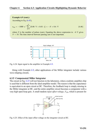 Example 6.9 (cont.):
According to Eq. (6.45),
υout ¼ À1000 sÀ1
XN
n¼1
À
0:06 V Â 0:01 s
Á
¼ ÀN Â 0:6 V ð6:46Þ
where N is the number of pulses (cars). Equating the above expression to À6 V gives
N ¼ 10. The time interval between passing cars is not important.
Along with Example 6.9, other applications of the Miller integrator include various
wave-shaping circuits.
6.3.5 Compensated Miller Integrator
The circuit in Fig. 6.23 will not function in the laboratory, when a realistic ampliﬁer chip
is used that is different from the ideal-ampliﬁer model. The reason is that the capacitance
is equivalent to an open circuit at DC. Therefore, the feedback loop is simply missing in
the Miller integrator at DC, and the entire ampliﬁer circuit becomes a comparator with a
very high open-loop gain. A small random input offset voltage, VOS, which is present for
0 10 20 30 40 50
Input voltage, mV
time, ms
0
20
40
60
80
Fig. 6.24. Input signal to the ampliﬁer in Example 6.9.
actual op-amp
vout
+
-
+
-
ideal op-amp
+
-
VOS
R
open circuit
Fig. 6.25. Effect of the input offset voltage on the integrator circuit at DC.
Chapter 6 Section 6.3: Application Circuits Highlighting Dynamic Behavior
VI-291
 