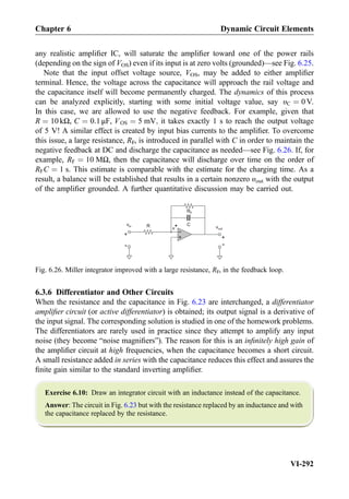 any realistic ampliﬁer IC, will saturate the ampliﬁer toward one of the power rails
(depending on the sign of VOS) even if its input is at zero volts (grounded)—see Fig. 6.25.
Note that the input offset voltage source, VOS, may be added to either ampliﬁer
terminal. Hence, the voltage across the capacitance will approach the rail voltage and
the capacitance itself will become permanently charged. The dynamics of this process
can be analyzed explicitly, starting with some initial voltage value, say υC ¼ 0 V.
In this case, we are allowed to use the negative feedback. For example, given that
R ¼ 10 kΩ, C ¼ 0:1 μF, VOS ¼ 5 mV; it takes exactly 1 s to reach the output voltage
of 5 V! A similar effect is created by input bias currents to the ampliﬁer. To overcome
this issue, a large resistance, RF, is introduced in parallel with C in order to maintain the
negative feedback at DC and discharge the capacitance as needed—see Fig. 6.26. If, for
example, RF ¼ 10 MΩ, then the capacitance will discharge over time on the order of
RFC ¼ 1 s. This estimate is comparable with the estimate for the charging time. As a
result, a balance will be established that results in a certain nonzero υout with the output
of the ampliﬁer grounded. A further quantitative discussion may be carried out.
6.3.6 Differentiator and Other Circuits
When the resistance and the capacitance in Fig. 6.23 are interchanged, a differentiator
ampliﬁer circuit (or active differentiator) is obtained; its output signal is a derivative of
the input signal. The corresponding solution is studied in one of the homework problems.
The differentiators are rarely used in practice since they attempt to amplify any input
noise (they become “noise magniﬁers”). The reason for this is an inﬁnitely high gain of
the ampliﬁer circuit at high frequencies, when the capacitance becomes a short circuit.
A small resistance added in series with the capacitance reduces this effect and assures the
ﬁnite gain similar to the standard inverting ampliﬁer.
Exercise 6.10: Draw an integrator circuit with an inductance instead of the capacitance.
Answer: The circuit in Fig. 6.23 but with the resistance replaced by an inductance and with
the capacitance replaced by the resistance.
+
-R vout
+
-
v*
vin
+
-
RF
C
Fig. 6.26. Miller integrator improved with a large resistance, RF, in the feedback loop.
Chapter 6 Dynamic Circuit Elements
VI-292
 