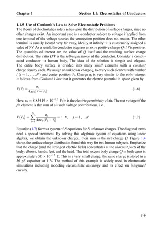 1.1.5 Use of Coulomb’s Law to Solve Electrostatic Problems
The theory of electrostatics solely relies upon the distribution of surface charges, since no
other charges exist. An important case is a conductor subject to voltage V applied from
one terminal of the voltage source; the connection position does not matter. The other
terminal is usually located very far away, ideally at inﬁnity; it is customarily assigned a
value of 0 V. As a result, the conductor acquires an extra positive charge Q if V is positive.
The quantities of interest are the value of Q itself and the resulting surface charge
distribution. The ratio Q/V is the self-capacitance of the conductor. Consider a compli-
cated conductor—a human body. The idea of the solution is simple and elegant.
The entire body surface is divided into many small elements with a constant
charge density each. We assign an unknown charge qi to every such element with number
i (i ¼ 1, . . . , N ) and center position ~ri. Charge qi is very similar to the point charge.
It follows from Coulomb’s law that it generates the electric potential in space given by
V ~rð Þ ¼
qi
4πε0 ~r À ~rij j
ð1:6Þ
Here, ε0 ¼ 8:85419 Â 10À12
F=m is the electric permittivity of air. The net voltage of the
jth element is the sum of all such voltage contributions, i.e.,
V ~r j
À Á
¼
XN
i¼1
qi
4πε0 ~r j À ~ri



 ¼ 1 V, j ¼ 1, ::, N ð1:7Þ
Equation (1.7) forms a system of N equations for N unknown charges. The diagonal terms
need a special treatment. By solving this algebraic system of equations using linear
algebra, we obtain the unknown charges; their sum is the net charge Q. Figure 1.4
shows the surface charge distribution found this way for two human subjects. Emphasize
that the charge (and the strongest electric ﬁeld) concentrates at the sharpest parts of the
body: elbows, hands, feet, and the head. The total excess body charge Q in both cases is
approximately 50 Â 10À12
C. This is a very small charge; the same charge is stored in a
50 pF capacitor at 1 V. The method of this example is widely used in electrostatic
simulations including modeling electrostatic discharge and its effect on integrated
circuits.
Chapter 1 Section 1.1: Electrostatics of Conductors
I-9
 