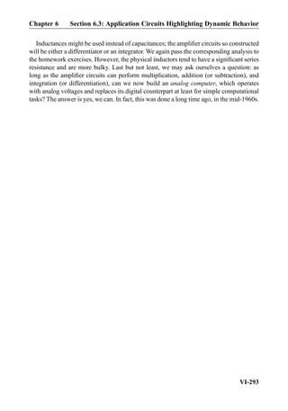 Inductances might be used instead of capacitances; the ampliﬁer circuits so constructed
will be either a differentiator or an integrator. We again pass the corresponding analysis to
the homework exercises. However, the physical inductors tend to have a signiﬁcant series
resistance and are more bulky. Last but not least, we may ask ourselves a question: as
long as the ampliﬁer circuits can perform multiplication, addition (or subtraction), and
integration (or differentiation), can we now build an analog computer, which operates
with analog voltages and replaces its digital counterpart at least for simple computational
tasks? The answer is yes, we can. In fact, this was done a long time ago, in the mid-1960s.
Chapter 6 Section 6.3: Application Circuits Highlighting Dynamic Behavior
VI-293
 
