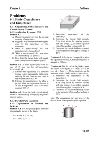 Problems
6.1 Static Capacitance
and Inductance
6.1.1 Capacitance, Self-capacitance, and
Capacitance to Ground
6.1.2 Application Example: ESD
Problem 6.1.
A. Describe in your own words the physical
meaning of capacitance.
B. Suggest a way to memorize the expres-
sion for the capacitance of two
conductors.
C. What is approximately the self-
capacitance of a human body?
D. What is approximately the capacitance
of a human body (to ground)?
E. How does the human-body self-capaci-
tance change in embryo pose (yoga)?
Problem 6.2. A metal square plate with the
side of 10 mm has the self-capacitance
Cself ¼ 0:41 pF.
A. Estimate the capacitance of a capacitor
formed by two such parallel plates sepa-
rated by 30 mm. Compare this value to
the exact result of 0.23 pF.
B. Estimate the capacitance of the plate to
ground when the separation distance is
30 mm. Compare this value to the exact
result of 0.43 pF.
Problem 6.3. Draw the basic electric-circuit
model of a human body and specify the generic
element values.
6.1.3 Parallel-Plate Capacitor
6.1.4 Capacitances in Parallel and
in Series
Problem 6.4. For the parallel-plate capacitor
schematically shown in the ﬁgure,
a ¼ 10 cm, b ¼ 20 cm,
h ¼ 1 mm, εr ¼ 12
a
b+
h
E
vC
0 r
A. Determine capacitance of the
capacitor, C.
B. Determine the electric ﬁeld strength,
E (in V/m), within the capacitor volume
and total charge, Q, on either capacitor
plate if the applied voltage is 25 V.
C. Determine the electric ﬁeld energy stored
in the capacitor if the applied voltage is
25 V.
Problem 6.5. Solve the previous problem when
the separation distance, h, between the plates is
reduced to 100 μm.
Problem 6.6. For the enclosed-cylinder capac-
itor shown in the ﬁgure, a ¼ 10cm, b ¼ 9:99
cm, H ¼ 5cm, εr ¼ 16, the electrodes are the
inner and outer cylinder surfaces, respectively.
A. Determine the capacitance of the
capacitor, C.
B. Determine the electric ﬁeld strength,
E (in V/m), within the capacitor volume
and total charge, Q, on either capacitor
plate if the applied voltage is 50 V.
C. Determine the electric ﬁeld energy stored
in the capacitor if the applied voltage is
25 V.
Hint: The capacitance per unit area of the
device is that of the parallel-plate capacitor.
+ VC
H
-
a
b
0 r
Chapter 6 Problems
VI-297
 