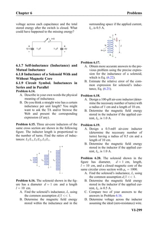 voltage across each capacitance and the total
stored energy after the switch is closed. What
could have happened to the missing energy?
t=0
1 F1 F
+
-
10 V
+
-
0V
6.1.7 Self-inductance (Inductance) and
Mutual Inductance
6.1.8 Inductance of a Solenoid With and
Without Magnetic Core
6.1.9 Circuit Symbol. Inductances in
Series and in Parallel
Problem 6.14.
A. Describe in your own words the physical
meaning of inductance.
B. Do you think a straight wire has a certain
inductance per unit length? You might
want to ask the TA and/or browse the
Web and present the corresponding
expression (if any).
Problem 6.15. Three air-core inductors of the
same cross section are shown in the following
ﬁgure. The inductor length is proportional to
the number of turns. Find the ratios of induc-
tances: L2/L1, L3/L2, L3/L1.
+
-
+
-
+
-
L1 L2 L3
Problem 6.16. The solenoid shown in the ﬁg-
ure has a diameter d ¼ 1 cm and a length
l ¼ 10 cm.
A. Find the solenoid’s inductance, L, using
the common assumption d=l  1.
B. Determine the magnetic ﬁeld energy
stored within the inductance and in the
surrounding space if the applied current,
IL, is 0.5 A.
Problem 6.17.
A. Obtain more accurate answers to the pre-
vious problem using the precise expres-
sion for the inductance of a solenoid,
which is Eq. (6.22).
B. Estimate the relative error of the com-
mon expression for solenoid’s induc-
tance, Eq. (6.21).
Problem 6.18.
A. Design a 100-μH air-core inductor (deter-
mine the necessary number of turns) with
a radius of 1 cm and a length of 10 cm.
B. Determine the magnetic ﬁeld energy
stored in the inductor if the applied cur-
rent, IL, is 1.0 A.
Problem 6.19.
A. Design a 0.5-mH air-core inductor
(determine the necessary number of
turns) having a radius of 0.5 cm and a
length of 10 cm.
B. Determine the magnetic ﬁeld energy
stored in the inductor if the applied cur-
rent, IL, is 1.0 A.
Problem 6.20. The solenoid shown in the
ﬁgure has diameter, d ¼ 1 cm, length,
l ¼ 10 cm, and a closed magnetic core of the
same circular cross section with μr ¼ 1000.
A. Find the solenoid’s inductance, L, using
the common assumption d=l  1.
B. Determine the magnetic ﬁeld energy
stored in the inductor if the applied cur-
rent, IL, is 0.5 A.
C. Compare two of your answers to the
answers in Problem 6.16.
D. Determine voltage across the inductor
assuming the ideal (zero-resistance) wire.
Chapter 6 Problems
VI-299
 