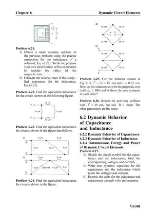 0 r
IL
vL
+
N
B= H0 r
A
Problem 6.21.
A. Obtain a more accurate solution to
the previous problem using the precise
expression for the inductance of a
solenoid, Eq. (6.22). To do so, propose
your own modiﬁcation of this expression
to include the effect of the
magnetic core.
B. Estimate the relative error of the simpli-
ﬁed expression for the inductance,
Eq. (6.21).
Problem 6.22. Find the equivalent inductance
for the circuit shown in the following ﬁgure.
a
b
10 H
10 H
10 H10 H
Problem 6.23. Find the equivalent inductance
for circuits shown in the ﬁgure that follows.
5 H
a
b
a
b
a)
b)
5 H
10 H 5 H5 H
5 H 5 H
5 H15 H2000 nH5 H
Problem 6.24. Find the equivalent inductance
for circuits shown in the ﬁgure.
b)
a b
a
b
10 nH 10 nH
20 nH 20 nH
10 nH 20 nH
20 nH 10 nH
a)
Problem 6.25. For the inductor shown in
Fig. 6.11, l*
¼ 2l ¼ 10 cm and r ¼ 0:75 cm.
How do the inductances with the magnetic core
(with μr ! 100) and without the core compare
to each other?
Problem 6.26. Repeat the previous problem
with l*
¼ 15 cm, but still 2l ¼ 10cm. The
other parameters are the same.
6.2 Dynamic Behavior
of Capacitance
and Inductance
6.2.2 Dynamic Behavior of Capacitance
6.2.3 Dynamic Behavior of Inductance
6.2.4 Instantaneous Energy and Power
of Dynamic Circuit Elements
Problem 6.27.
A. Sketch the circuit symbol for the capac-
itance and the inductance; label the
corresponding voltages and currents.
B. Write two dynamic equations for the
capacitance and the inductance which
relate the voltages and currents.
C. Express the units for the inductance and
capacitance through volts and amperes.
Chapter 6 Dynamic Circuit Elements
VI-300
 