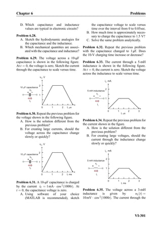 D. Which capacitance and inductance
values are typical in electronic circuits?
Problem 6.28.
A. Sketch the hydrodynamic analogies for
the capacitance and the inductance.
B. Which mechanical quantities are associ-
ated with the capacitance and inductance?
Problem 6.29. The voltage across a 10-μF
capacitance is shown in the following ﬁgure.
At t ¼ 0, the voltage is zero. Sketch the current
through the capacitance to scale versus time.
10 F capacitance
+ -
iC
vC
v , VC
t, s0 1 2
1
2
Problem 6.30. Repeat the previous problem for
the voltage shown in the following ﬁgure.
A. How is the solution different from the
previous problem?
B. For creating large currents, should the
voltage across the capacitance change
slowly or quickly?
10 F capacitance
+ -
iC
vC
v , VC
t, ms0 1 2
1
2
Problem 6.31. A 10-μF capacitance is charged
by the current iC ¼ 1mA Á cos 2
1000tð Þ. At
t ¼ 0, the capacitance voltage is zero.
A. Using software of your choice
(MATLAB is recommended), sketch
the capacitance voltage to scale versus
time over the interval from 0 to 0.05sec.
B. How much time is approximately neces-
sary to charge the capacitance to 1.5 V?
C. Solve the same problem analytically.
Problem 6.32. Repeat the previous problem
with the capacitance changed to 1 μF. Does
the 10-V charging time increase or decrease?
Problem 6.33. The current through a 5-mH
inductance is shown in the following ﬁgure.
At t ¼ 0, the current is zero. Sketch the voltage
across the inductance to scale versus time.
t, s
0 1 2
1
2
i , mAL
3
+ -
iL
vL
5 mH inductance
Problem 6.34. Repeat the previous problem for
the current shown in the ﬁgure.
A. How is the solution different from the
previous problem?
B. For creating large voltages, should the
current through the inductance change
slowly or quickly?
t, ms
0 1 2
1
2
i , mAL
3
+ -
iL
vL
5 mH inductance
Problem 6.35. The voltage across a 3-mH
inductance is given by υL tð Þ ¼
10mV Á cos 2
1000tð Þ. The current through the
Chapter 6 Problems
VI-301
 