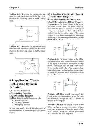 Problem 6.42. Determine the equivalent resis-
tance between terminals a and b for the circuit
shown in the following ﬁgure in the DC steady
state.
10 H
50
50
50
10 F
a
b
Problem 6.43. Determine the equivalent resis-
tance between terminals a and b for the circuit
shown in the following ﬁgure in the DC steady
state.
10 H
100
100
100
10 F
a
b
10 H
6.3 Application Circuits
Highlighting Dynamic
Behavior
6.3.1 Bypass Capacitor
6.3.2 Blocking Capacitor
6.3.3 Decoupling Inductor
Problem 6.44. Describe the purpose of a
A. Bypass capacitor
B. Blocking capacitor
C. Decoupling inductor
in your own words. Specify the placement of
each component: in series or in parallel with the
source.
6.3.4 Ampliﬁer Circuits with Dynamic
Elements: Miller Integrator
6.3.5 Compensated Miller Integrator
6.3.6 Differentiator and Other Circuits
Problem 6.45. The input voltage to the Miller
integrator circuit with the ideal ampliﬁer
shown in the ﬁgure is a series of rectangular
voltage pulses. Each is 50 mV tall and 8 ms
wide. Given that the initial value of the output
voltage is zero, how many voltage pulses are
necessary to reach the negative output voltage
threshold of À8 V?
+
-100k v (t)out
+
-
v (t)in
+
-
10nF
Problem 6.46. The input voltage to the Miller
integrator circuit with the ideal ampliﬁer shown
in the ﬁgure is a series of rectangular voltage
pulses. Each is 50 mV tall and 16 ms wide.
Given that the initial value of the output voltage
is zero, how many voltage pulses are necessary
to reach the negative output voltage threshold
of À9.2 V?
+
-200k v (t)out
+
-
v (t)in
+
-
10nF
Problem 6.47. How would you modify the
circuit to the previous problem when the posi-
tive threshold voltage of +9.2 V should be
reached at the output?
Problem 6.48. For the circuit shown in the
following ﬁgure, express the output voltage,
υout(t), as a function of time in terms of the
input voltage, υin(t), and circuit parameters
R, C. Assume the ideal ampliﬁer.
Chapter 6 Problems
VI-303
 