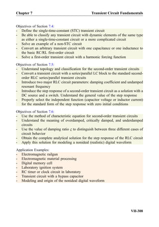 Objectives of Section 7.4:
- Define the single-time-constant (STC) transient circuit
- Be able to classify any transient circuit with dynamic elements of the same type
as either a single-time-constant circuit or a more complicated circuit
- Solve an example of a non-STC circuit
- Convert an arbitrary transient circuit with one capacitance or one inductance to
the basic RC/RL first-order circuit
- Solve a first-order transient circuit with a harmonic forcing function
Objectives of Section 7.5:
- Understand topology and classification for the second-order transient circuits
- Convert a transient circuit with a series/parallel LC block to the standard second-
order RLC series/parallel transient circuits
- Introduce two major RLC circuit parameters: damping coefficient and undamped
resonant frequency
- Introduce the step response of a second-order transient circuit as a solution with a
DC source and a switch. Understand the general value of the step response
- Properly select the independent function (capacitor voltage or inductor current)
for the standard form of the step response with zero initial conditions
Objectives of Section 7.6:
- Use the method of characteristic equation for second-order transient circuits
- Understand the meaning of overdamped, critically damped, and underdamped
circuits
- Use the value of damping ratio ς to distinguish between three different cases of
circuit behavior
- Obtain the complete analytical solution for the step response of the RLC circuit
- Apply this solution for modeling a nonideal (realistic) digital waveform
Application Examples:
- Electromagnetic railgun
- Electromagnetic material processing
- Digital memory cell
- Laboratory ignition system
- RC timer or clock circuit in laboratory
- Transient circuit with a bypass capacitor
- Modeling and origin of the nonideal digital waveform
Chapter 7 Transient Circuit Fundamentals
VII-308
 