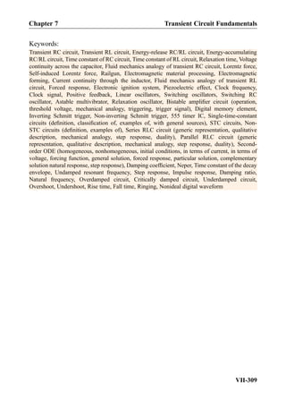 Keywords:
Transient RC circuit, Transient RL circuit, Energy-release RC/RL circuit, Energy-accumulating
RC/RL circuit, Time constant of RC circuit, Time constant of RL circuit, Relaxation time, Voltage
continuity across the capacitor, Fluid mechanics analogy of transient RC circuit, Lorentz force,
Self-induced Lorentz force, Railgun, Electromagnetic material processing, Electromagnetic
forming, Current continuity through the inductor, Fluid mechanics analogy of transient RL
circuit, Forced response, Electronic ignition system, Piezoelectric effect, Clock frequency,
Clock signal, Positive feedback, Linear oscillators, Switching oscillators, Switching RC
oscillator, Astable multivibrator, Relaxation oscillator, Bistable ampliﬁer circuit (operation,
threshold voltage, mechanical analogy, triggering, trigger signal), Digital memory element,
Inverting Schmitt trigger, Non-inverting Schmitt trigger, 555 timer IC, Single-time-constant
circuits (deﬁnition, classiﬁcation of, examples of, with general sources), STC circuits, Non-
STC circuits (deﬁnition, examples of), Series RLC circuit (generic representation, qualitative
description, mechanical analogy, step response, duality), Parallel RLC circuit (generic
representation, qualitative description, mechanical analogy, step response, duality), Second-
order ODE (homogeneous, nonhomogeneous, initial conditions, in terms of current, in terms of
voltage, forcing function, general solution, forced response, particular solution, complementary
solution natural response, step response), Damping coefﬁcient, Neper, Time constant of the decay
envelope, Undamped resonant frequency, Step response, Impulse response, Damping ratio,
Natural frequency, Overdamped circuit, Critically damped circuit, Underdamped circuit,
Overshoot, Undershoot, Rise time, Fall time, Ringing, Nonideal digital waveform
Chapter 7 Transient Circuit Fundamentals
VII-309
 