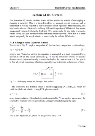 Section 7.1 RC Circuits
The ﬁrst-order RC circuits explored in this section involve the process of discharging or
charging a capacitor. This is a time-dependent, or transient, circuit behavior, and to
understand it, we are required to solve dynamic circuit equations. Mathematically, this
implies the solution of ﬁrst-order ordinary differential equations (ODEs) with time as one
independent variable. Fortunately, KVL and KCL remain valid for any static or dynamic
circuit. These laws can be employed to derive the circuit equations. After that, it is either
solved analytically for simple circuits or numerically for realistic RC circuits.
7.1.1 Energy-Release Capacitor Circuit
The circuit in Fig. 7.1 depicts a capacitor, C, that has been charged to a certain voltage
V0 ¼ υC t 0ð Þ ð7:1Þ
prior to use. Through a switch, the capacitor is connected to a load, represented by a
resistor R ¼ 10 Ω. The switch shown in Fig. 7.1 may be a transistor switch. We assume
that the switch closes and thereby connects the load to the capacitor at t ¼ 0. Our goal is
to ﬁnd all circuit parameters, plus the power delivered to the load as functions of time.
The solution to this dynamic circuit is based on applying KVL and KCL, which are
valid for all electric circuits. Using KCL gives the result:
iC ¼ ÀiR ð7:2Þ
at any instance of time, t. Since both circuit elements in Fig. 7.1 are passive, we can apply the
constitutive relations between currents and voltages without changing the sign:
C
dυC
dt
zﬄﬄ}|ﬄﬄ{
iC
¼ À
υR
R
z}|{
iR
¼ À
υC
R
ð7:3Þ
This is true because KVL states for any positive time, t  0,
iC
t=0
C=10 F iR R=10vC
+
-
vR
+
-
Fig. 7.1. Discharging a capacitor through a load resistor.
Chapter 7 Transient Circuit Fundamentals
VII-310
 