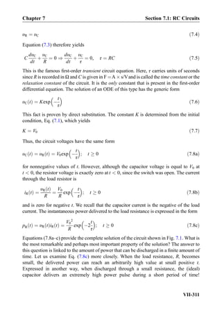 υR ¼ υC ð7:4Þ
Equation (7.3) therefore yields
C
dυC
dt
þ
υC
R
¼ 0 )
dυC
dt
þ
υC
τ
¼ 0, τ ¼ RC ð7:5Þ
This is the famous ﬁrst-order transient circuit equation. Here, τ carries units of seconds
since R is recorded in Ω and C is given in F ¼A Â s/Vand is called the time constant or the
relaxation constant of the circuit. It is the only constant that is present in the ﬁrst-order
differential equation. The solution of an ODE of this type has the generic form
υC tð Þ ¼ Kexp À
t
τ
 
ð7:6Þ
This fact is proven by direct substitution. The constant K is determined from the initial
condition, Eq. (7.1), which yields
K ¼ V0 ð7:7Þ
Thus, the circuit voltages have the same form
υC tð Þ ¼ υR tð Þ ¼ V0exp À
t
τ
 
; t ! 0 ð7:8aÞ
for nonnegative values of t. However, although the capacitor voltage is equal to V0 at
t  0, the resistor voltage is exactly zero at t  0, since the switch was open. The current
through the load resistor is
iR tð Þ ¼
υR tð Þ
R
¼
V0
R
exp À
t
τ
 
; t ! 0 ð7:8bÞ
and is zero for negative t. We recall that the capacitor current is the negative of the load
current. The instantaneous power delivered to the load resistance is expressed in the form
pR tð Þ ¼ υR tð ÞiR tð Þ ¼
V0
2
R
exp À2
t
τ
 
; t ! 0 ð7:8cÞ
Equations (7.8a–c) provide the complete solution of the circuit shown in Fig. 7.1. What is
the most remarkable and perhaps most important property of the solution? The answer to
this question is linked to the amount of power that can be discharged in a ﬁnite amount of
time. Let us examine Eq. (7.8c) more closely. When the load resistance, R, becomes
small, the delivered power can reach an arbitrarily high value at small positive t.
Expressed in another way, when discharged through a small resistance, the (ideal)
capacitor delivers an extremely high power pulse during a short period of time!
Chapter 7 Section 7.1: RC Circuits
VII-311
 