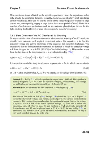 This conclusion is not affected by the speciﬁc capacitance value; the capacitance value
only affects the discharge duration. In reality, however, an inﬁnitely small resistance
cannot be achieved. How can we use the ability of the charged capacitor to create a large
current and, consequently, supply a large power for a short period of time? There are a
number of well-known applications such as an electronic photoﬂash or drivers for the
light-emitting diodes (LEDs) or even electromagnetic material processing.
7.1.2 Time Constant of the RC Circuit and Its Meaning
To appreciate the value of the time constant as a fundamental property of an RC circuit, we
consider two examples with explicit component values. Our objective is to ﬁnd the
dynamic voltage and current responses of the circuit as the capacitor discharges. You
should note that the time constant τ determines the duration at which the capacitor voltage
will have dropped to 1/e or 0.368 (36.8 %) of the initial voltage V0. This number arises
from the fact that, at the time instance t ¼ τ, we obtain from Eq. (7.8a)
υC tð Þ ¼ υR tð Þ ¼ V0exp À
τ
τ
 
¼ V0eÀ1
¼ V0=e ¼ 0:368 V0 ð7:9aÞ
It is sometimes useful to study the dynamic response at t ¼ 2τ, in which case we obtain
υC tð Þ ¼ υR tð Þ ¼ V0eÀ2
¼ 0:135 V0 ð7:9bÞ
or 13.5 % of its original value, V0. At 3 τ, we already see the voltage drop less than 5 %.
Example 7.1: In Fig. 7.1, a 10-μF capacitor discharges into a 10-Ω load. The capacitor is
initially charged to V0 ¼ 10 V. Plot the capacitor voltage υC, load current iR, load voltage
υR, and load power pR, over the interval from À0.2 ms to 0.5 ms.
Solution: First, we determine the time constant τ. According to Eq. (7.5),
τ ¼ RC ¼ 10À5
F Â 10Ω ¼ 10À4
s ¼ 0:1 ms ð7:9cÞ
The solution then relies on Eqs. (7.8a) through (7.8c) based on V0 ¼ 10 V. Figure 7.2
shows the behavior of voltage, load current, and load power. The vertical line is the time
constant τ. This constant determines how fast the capacitor discharges. At t ¼ τ, the voltage
is equal to 1/e or 0.368 of the initial capacitor voltage, V0. Note that a rather low
capacitance value of 10 μF is used. We can purchase a 10-μF electrolytic capacitor of
5 mm diameter and 12 mm height and rated at 25 V or 50 V. As seen in Fig. 7.2c, an
appreciable load power of 10 W (!) can be created. Unfortunately, it is created for only a
very short period of time, on the order of τ.
Chapter 7 Transient Circuit Fundamentals
VII-312
 