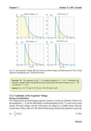 Exercise 7.1: The capacitor in Fig. 7.1 is initially charged to V0 ¼ 20 V. Determine the
capacitor voltage and the instantaneous power delivered to the load resistance at (i) t ¼ 50
μs and (ii) t ¼ 1 ms.
Answer: (i) –12.13 V and 1472 W; (ii) –0.9 mV and 8.2 μW.
7.1.3 Continuity of the Capacitor Voltage
Energy Consideration
The voltage across the discharging capacitor remains a continuous function of time over
the breakpoint t ¼ 0. On the other hand, all other quantities in Fig. 7.2 such as the circuit
current, the load voltage, and the load power are subject to a sudden jump when the
switch closes. Why is that so? The electric ﬁeld energy stored in the capacitor is given by
EC ¼
1
2
Cυ2
C tð Þ ð7:10aÞ
-0.2 -0.1 0 0.1 0.2 0.3 0.4 0.5
0
2
4
6
8
10
τ
t0
-0.2 -0.1 0 0.1 0.2 0.3 0.4 0.5
0
0.2
0.4
0.6
0.8
1
τ
t0
-0.2 -0.1 0 0.1 0.2 0.3 0.4 0.5
time, ms
0
2
4
6
8
10
τ
t0
a) b)
d)
-0.2 -0.1 0 0.1 0.2 0.3 0.4 0.5
0
2
4
6
8
10
time, ms
load power p
R
, Wload voltage v
R
, V
load current i
R
, Acapacitor voltage v
C
, V
τ
t0c)
Fig. 7.2. (a) Capacitor voltage, (b) load current (c) load voltage, and (d) load power for a 10-μF
capacitor discharging into a 10-Ω load resistor.
Chapter 7 Section 7.1: RC Circuits
VII-313
 