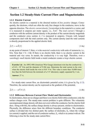 Section 1.2 Steady-State Current Flow and Magnetostatics
1.2.1 Electric Current
An electric current in a material is the directed motion of free positive charges. Conse-
quently, the electrons, which are often the only free charges in the conductor, move in the
opposite direction. The electric current density~j everywhere in the material is a vector, and
it is measured in amperes per meter square, i.e., A/m2
. The total current I through a
conductor with the uniform current density is the product of the current density magnitude
and the conductor cross section A; I is measured in amperes. Circuits with lumped
components deal with the total currents only. The current density (and the total current)
is directly proportional to the applied electric ﬁeld,
~j ~rð Þ ¼ σ ~E ~rð Þ ð1:8aÞ
at any point of interest ~r. Here, σ is the material conductivity with units of siemens/m, i.e.,
S/m. Note that 1 S ¼ 1/Ω. If there is no electric ﬁeld, there is no electric current in the
material and vice versa. In metals, the conductivity σ is very high. Therefore, even a
vanishingly small electric ﬁeld inside a metal conductor creates a large electric current.
Exercise 1.6: An AWG #00 (American Wire Gauge) aluminum wire has the conductivity
of 4.0 Â 107
S/m and the diameter of 9.266 mm. Determine the total current in the wire
when the electric ﬁeld inside the wire is 0.01 V/m. This value is more than 10,000 times
less than the ﬁeld between the terminals of a 5-V laboratory supply separated by 2 cm.
Answer: 27 A.
For steady-state current ﬂow, an electrostatic potential exists; it is given by Eq. (1.5).
Therefore, the current density can be expressed as the gradient of the potential,
~j ~rð Þ ¼ Àσ∇V ~rð Þ ð1:8bÞ
1.2.2 Difference Between Current Flow Model and Electrostatics
In electrostatics, there are no charges and there is no electric ﬁeld within conductors; only the
surface charges exist. The steady-state current problem is quite different. The volumetric
uncompensated charge density still does not exist within the conductor, but the electric ﬁeld
does. Along with this, the surface charge density is always present, similar to electrostatics.
Physically, the difference arises from the different boundary conditions. The conductor
surface is divided into two distinct parts: the surface of electrodes, Se, where the voltage
(or current) is applied, and the rest of conductor surface, Sc, which is in contact with air. The
following is true for the steady-state current ﬂow:
Chapter 1 Section 1.2: Steady-State Current Flow and Magnetostatics
I-11
 