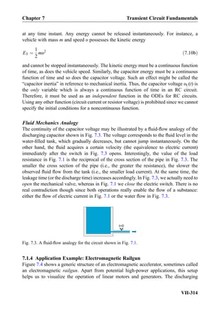 at any time instant. Any energy cannot be released instantaneously. For instance, a
vehicle with mass m and speed υ possesses the kinetic energy
ET ¼
1
2
mυ2
ð7:10bÞ
and cannot be stopped instantaneously. The kinetic energy must be a continuous function
of time, as does the vehicle speed. Similarly, the capacitor energy must be a continuous
function of time and so does the capacitor voltage. Such an effect might be called the
“capacitor inertia” in reference to mechanical inertia. Thus, the capacitor voltage υC(t) is
the only variable which is always a continuous function of time in an RC circuit.
Therefore, it must be used as an independent function in the ODEs for RC circuits.
Using any other function (circuit current or resistor voltage) is prohibited since we cannot
specify the initial conditions for a noncontinuous function.
Fluid Mechanics Analogy
The continuity of the capacitor voltage may be illustrated by a ﬂuid-ﬂow analogy of the
discharging capacitor shown in Fig. 7.3. The voltage corresponds to the ﬂuid level in the
water-ﬁlled tank, which gradually decreases, but cannot jump instantaneously. On the
other hand, the ﬂuid acquires a certain velocity (the equivalence to electric current)
immediately after the switch in Fig. 7.3 opens. Interestingly, the value of the load
resistance in Fig. 7.1 is the reciprocal of the cross section of the pipe in Fig. 7.3. The
smaller the cross section of the pipe (i.e., the greater the resistance), the slower the
observed ﬂuid ﬂow from the tank (i.e., the smaller load current). At the same time, the
leakage time (or the discharge time) increases accordingly. In Fig. 7.3, we actually need to
open the mechanical valve, whereas in Fig. 7.1 we close the electric switch. There is no
real contradiction though since both operations really enable the ﬂow of a substance:
either the ﬂow of electric current in Fig. 7.1 or the water ﬂow in Fig. 7.3.
7.1.4 Application Example: Electromagnetic Railgun
Figure 7.4 shows a generic structure of an electromagnetic accelerator, sometimes called
an electromagnetic railgun. Apart from potential high-power applications, this setup
helps us to visualize the operation of linear motors and generators. The discharging
t=0
Fig. 7.3. A ﬂuid-ﬂow analogy for the circuit shown in Fig. 7.1.
Chapter 7 Transient Circuit Fundamentals
VII-314
 
