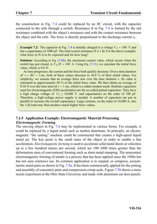 the construction in Fig. 7.4 could be replaced by an RC circuit, with the capacitor
connected to the rails through a switch. Resistance R in Fig. 7.4 is formed by the rail
resistance combined with the object’s resistance and with the contact resistance between
the object and the rails. The force is directly proportional to the discharge current iC.
Example 7.2: The capacitor in Fig. 7.4 is initially charged to a voltage V0 ¼ 100 V and
has a capacitance of 1000 μF. The total system resistance R is 1 Ω. For the above example,
what force in N is to be expected and for how long?
Solution: According to Eq. (7.8b), the maximum current value, which occurs when the
switch has just closed, is V0=R ¼ 100 A. Using Eq. (7.11), we calculate the initial force
value, which is 0.6 N.
As time progresses, the current and the force both quickly decrease. Over a time duration
of τ ¼ RC ¼ 1ms, both of these values decrease to 36.8 % of their initial values. For
simplicity, we assume that an average force acts over the time duration τ. Its value is
estimated as approximately 60 % of the initial force value. We then obtain an average of
0.36 N over the time interval τ ¼ 1 ms, which is a rather modest result. Realistic capacitors
used for electromagnetic (EM) acceleration are the so-called pulsed capacitors. They have
a high charge voltage of V0 ! 10,000 V and capacitances on the order of 100 μF.
Therefore, a high-voltage power supply is needed. A number of capacitors are put in
parallel to increase the overall capacitance. Large currents, on the order of 10,000 A, into
the 1-Ω load may then produce much higher force values.
7.1.5 Application Example: Electromagnetic Material Processing
Electromagnetic Forming
The moving object in Fig. 7.4 may be implemented in various forms. For example, it
could be replaced by a liquid metal such as molten aluminum. In principle, an electro-
magnetic “die casting” machine could be constructed that creates a high-speed liquid
metal jet. The key point is the small mass of the object in order to enable a fast
acceleration. Electromagnetic forming is used to accelerate solid metal sheets at velocities
up to a few hundred meters per second, which are 100–1000 times greater than the
deformation rates of conventional forming such as sheet metal stamping. The noncontact
electromagnetic forming of metals is a process that has been applied since the 1960s but
has not seen extensive use. Its common application is to expand, or compress, axisym-
metric metal parts as shown in Fig. 7.5a. It has been commercially applied for the joining
and assembly of concentric parts and compression crimp seals. Figure 7.5b shows a more
recent experiment at the Ohio State University and made with aluminum car door panels.
Chapter 7 Transient Circuit Fundamentals
VII-316
 