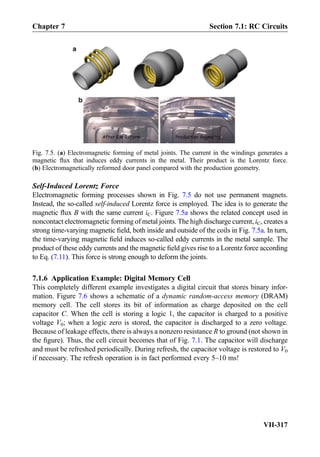 Self-Induced Lorentz Force
Electromagnetic forming processes shown in Fig. 7.5 do not use permanent magnets.
Instead, the so-called self-induced Lorentz force is employed. The idea is to generate the
magnetic ﬂux B with the same current iC. Figure 7.5a shows the related concept used in
noncontact electromagnetic forming of metal joints. The high discharge current, iC, creates a
strong time-varying magnetic ﬁeld, both inside and outside of the coils in Fig. 7.5a. In turn,
the time-varying magnetic ﬁeld induces so-called eddy currents in the metal sample. The
product of these eddy currents and the magnetic ﬁeld gives rise to a Lorentz force according
to Eq. (7.11). This force is strong enough to deform the joints.
7.1.6 Application Example: Digital Memory Cell
This completely different example investigates a digital circuit that stores binary infor-
mation. Figure 7.6 shows a schematic of a dynamic random-access memory (DRAM)
memory cell. The cell stores its bit of information as charge deposited on the cell
capacitor C. When the cell is storing a logic 1, the capacitor is charged to a positive
voltage V0; when a logic zero is stored, the capacitor is discharged to a zero voltage.
Because of leakage effects, there is always a nonzero resistance R to ground (not shown in
the ﬁgure). Thus, the cell circuit becomes that of Fig. 7.1. The capacitor will discharge
and must be refreshed periodically. During refresh, the capacitor voltage is restored to V0
if necessary. The refresh operation is in fact performed every 5–10 ms!
Fig. 7.5. (a) Electromagnetic forming of metal joints. The current in the windings generates a
magnetic ﬂux that induces eddy currents in the metal. Their product is the Lorentz force.
(b) Electromagnetically reformed door panel compared with the production geometry.
Chapter 7 Section 7.1: RC Circuits
VII-317
 