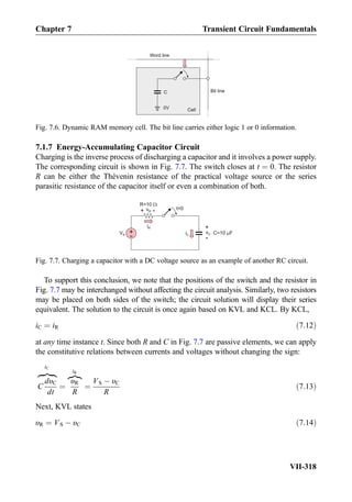 7.1.7 Energy-Accumulating Capacitor Circuit
Charging is the inverse process of discharging a capacitor and it involves a power supply.
The corresponding circuit is shown in Fig. 7.7. The switch closes at t ¼ 0. The resistor
R can be either the Thévenin resistance of the practical voltage source or the series
parasitic resistance of the capacitor itself or even a combination of both.
To support this conclusion, we note that the positions of the switch and the resistor in
Fig. 7.7 may be interchanged without affecting the circuit analysis. Similarly, two resistors
may be placed on both sides of the switch; the circuit solution will display their series
equivalent. The solution to the circuit is once again based on KVL and KCL. By KCL,
iC ¼ iR ð7:12Þ
at any time instance t. Since both R and C in Fig. 7.7 are passive elements, we can apply
the constitutive relations between currents and voltages without changing the sign:
C
dυC
dt
zﬄﬄ}|ﬄﬄ{
iC
¼
υR
R
z}|{
iR
¼
VS À υC
R
ð7:13Þ
Next, KVL states
υR ¼ VS À υC ð7:14Þ
C
Cell0V
Bit line
Word line
Fig. 7.6. Dynamic RAM memory cell. The bit line carries either logic 1 or 0 information.
iC
t=0
C=10 F
iR
R=10
vC
+
-
vR
+
-
+
-
VS
Fig. 7.7. Charging a capacitor with a DC voltage source as an example of another RC circuit.
Chapter 7 Transient Circuit Fundamentals
VII-318
 