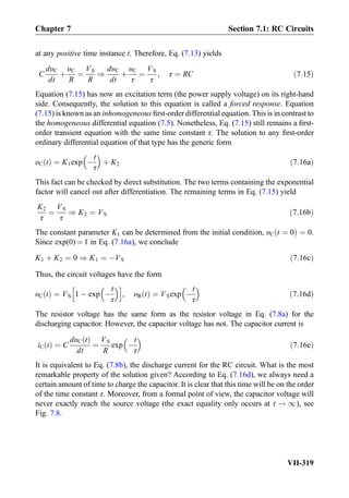 at any positive time instance t. Therefore, Eq. (7.13) yields
C
dυC
dt
þ
υC
R
¼
VS
R
)
dυC
dt
þ
υC
τ
¼
VS
τ
, τ ¼ RC ð7:15Þ
Equation (7.15) has now an excitation term (the power supply voltage) on its right-hand
side. Consequently, the solution to this equation is called a forced response. Equation
(7.15) is known as an inhomogeneous ﬁrst-order differential equation. This is in contrast to
the homogeneous differential equation (7.5). Nonetheless, Eq. (7.15) still remains a ﬁrst-
order transient equation with the same time constant τ. The solution to any ﬁrst-order
ordinary differential equation of that type has the generic form
υC tð Þ ¼ K1exp À
t
τ
 
þ K2 ð7:16aÞ
This fact can be checked by direct substitution. The two terms containing the exponential
factor will cancel out after differentiation. The remaining terms in Eq. (7.15) yield
K2
τ
¼
VS
τ
) K2 ¼ VS ð7:16bÞ
The constant parameter K1 can be determined from the initial condition, υC t ¼ 0ð Þ ¼ 0.
Since exp(0) ¼ 1 in Eq. (7.16a), we conclude
K1 þ K2 ¼ 0 ) K1 ¼ ÀVS ð7:16cÞ
Thus, the circuit voltages have the form
υC tð Þ ¼ VS 1 À exp À
t
τ
 h i
, υR tð Þ ¼ VSexp À
t
τ
 
ð7:16dÞ
The resistor voltage has the same form as the resistor voltage in Eq. (7.8a) for the
discharging capacitor. However, the capacitor voltage has not. The capacitor current is
iC tð Þ ¼ C
dυC tð Þ
dt
¼
VS
R
exp À
t
τ
 
ð7:16eÞ
It is equivalent to Eq. (7.8b), the discharge current for the RC circuit. What is the most
remarkable property of the solution given? According to Eq. (7.16d), we always need a
certain amount of time to charge the capacitor. It is clear that this time will be on the order
of the time constant τ. Moreover, from a formal point of view, the capacitor voltage will
never exactly reach the source voltage (the exact equality only occurs at t ! 1), see
Fig. 7.8.
Chapter 7 Section 7.1: RC Circuits
VII-319
 
