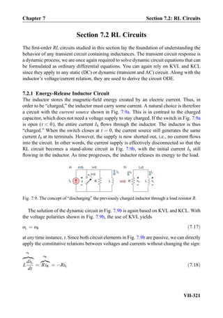 Section 7.2 RL Circuits
The ﬁrst-order RL circuits studied in this section lay the foundation of understanding the
behavior of any transient circuit containing inductances. The transient circuit response is
a dynamic process; we are once again required to solve dynamic circuit equations that can
be formulated as ordinary differential equations. You can again rely on KVL and KCL
since they apply to any static (DC) or dynamic (transient and AC) circuit. Along with the
inductor’s voltage/current relation, they are used to derive the circuit ODE.
7.2.1 Energy-Release Inductor Circuit
The inductor stores the magnetic-ﬁeld energy created by an electric current. Thus, in
order to be “charged,” the inductor must carry some current. A natural choice is therefore
a circuit with the current source shown in Fig. 7.9a. This is in contrast to the charged
capacitor, which does not need a voltage supply to stay charged. If the switch in Fig. 7.9a
is open (t  0), the entire current IS ﬂows through the inductor. The inductor is thus
“charged.” When the switch closes at t ¼ 0, the current source still generates the same
current IS at its terminals. However, the supply is now shorted out, i.e., no current ﬂows
into the circuit. In other words, the current supply is effectively disconnected so that the
RL circuit becomes a stand-alone circuit in Fig. 7.9b, with the initial current IS still
ﬂowing in the inductor. As time progresses, the inductor releases its energy to the load.
The solution of the dynamic circuit in Fig. 7.9b is again based on KVL and KCL. With
the voltage polarities shown in Fig. 7.9b, the use of KVL yields
υL ¼ υR ð7:17Þ
at any time instance, t. Since both circuit elements in Fig. 7.9b are passive, we can directly
apply the constitutive relations between voltages and currents without changing the sign:
L
diL
dt
zﬄ}|ﬄ{
υL
¼ RiR
z}|{
υR
¼ ÀRiL ð7:18Þ
IS R L
t=0
IS
+
-
v R L
+
-
+
-
iL
t0 t 0
vR
a) b)
iR
vL
Fig. 7.9. The concept of “discharging” the previously charged inductor through a load resistor R.
Chapter 7 Section 7.2: RL Circuits
VII-321
 