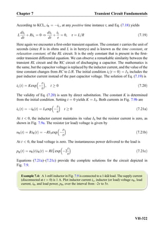 According to KCL, iR ¼ ÀiL, at any positive time instance t, and Eq. (7.18) yields
L
diL
dt
þ RiL ¼ 0 )
diL
dt
þ
iL
τ
¼ 0, τ ¼ L=R ð7:19Þ
Here again we encounter a ﬁrst-order transient equation. The constant τ carries the unit of
seconds (since R is in ohms and L is in henrys) and is known as the time constant, or
relaxation constant, of the RL circuit. It is the only constant that is present in the ﬁrst-
order transient differential equation. We can observe a remarkable similarity between the
transient RL circuit and the RC circuit of discharging a capacitor. The mathematics is
the same, but the capacitor voltage is replaced by the inductor current, and the value of the
time constant changes from RC to L/R. The initial condition iL t ¼ 0ð Þ ¼ IS includes the
past inductor current instead of the past capacitor voltage. The solution of Eq. (7.19) is
iL tð Þ ¼ Kexp À
t
τ
 
, t ! 0 ð7:20Þ
The validity of Eq. (7.20) is seen by direct substitution. The constant K is determined
from the initial condition. Setting t ¼ 0 yields K ¼ IS. Both currents in Fig. 7.9b are
iL tð Þ ¼ ÀiR tð Þ ¼ ISexp À
t
τ
 
t ! 0 ð7:21aÞ
At t  0, the inductor current maintains its value IS but the resistor current is zero, as
shown in Fig. 7.9a. The resistor (or load) voltage is given by
υR tð Þ ¼ RiR tð Þ ¼ ÀRISexp À
t
τ
 
ð7:21bÞ
At t  0, the load voltage is zero. The instantaneous power delivered to the load is
pR tð Þ ¼ υR tð ÞiR tð Þ ¼ RIS
2
exp À2
t
τ
 
ð7:21cÞ
Equations (7.21a)–(7.21c) provide the complete solutions for the circuit depicted in
Fig. 7.9.
Example 7.4: A 1-mH inductor in Fig. 7.9 is connected to a 1-kΩ load. The supply current
(disconnected at t ¼ 0) is 1 A. Plot inductor current iL, inductor (or load) voltage υR, load
current, iR, and load power, pR, over the interval from –2τ to 5τ.
Chapter 7 Transient Circuit Fundamentals
VII-322
 
