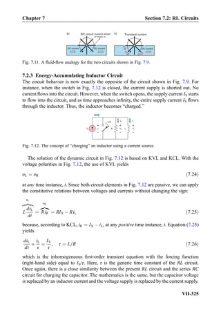 7.2.3 Energy-Accumulating Inductor Circuit
The circuit behavior is now exactly the opposite of the circuit shown in Fig. 7.9. For
instance, when the switch in Fig. 7.12 is closed, the current supply is shorted out. No
current ﬂows into the circuit. However, when the switch opens, the supply current IS starts
to ﬂow into the circuit, and as time approaches inﬁnity, the entire supply current IS ﬂows
through the inductor. Thus, the inductor becomes “charged.”
The solution of the dynamic circuit in Fig. 7.12 is based on KVL and KCL. With the
voltage polarities in Fig. 7.12, the use of KVL yields
υL ¼ υR ð7:24Þ
at any time instance, t. Since both circuit elements in Fig. 7.12 are passive, we can apply
the constitutive relations between voltages and currents without changing the sign:
L
diL
dt
zﬄ}|ﬄ{
υL
¼ RiR
z}|{
υR
¼ RIS À RiL ð7:25Þ
because, according to KCL, iR ¼ IS À iL, at any positive time instance, t. Equation (7.25)
yields
diL
dt
þ
iL
τ
¼
IS
τ
, τ ¼ L=R ð7:26Þ
which is the inhomogeneous ﬁrst-order transient equation with the forcing function
(right-hand side) equal to IS/τ. Here, τ is the generic time constant of the RL circuit.
Once again, there is a close similarity between the present RL circuit and the series RC
circuit for charging the capacitor. The mathematics is the same, but the capacitor voltage
is replaced by an inductor current and the voltage supply is replaced by the current supply.
a)
DC current
massive wheel
of mass m
DC circuit Transient current
DC current DC current
b)
Fig. 7.11. A ﬂuid-ﬂow analogy for the two circuits shown in Fig. 7.9.
IS R L
t=0
+
-
v
+
-
+
-
iL
vR
iR
vL
Fig. 7.12. The concept of “charging” an inductor using a current source.
Chapter 7 Section 7.2: RL Circuits
VII-325
 