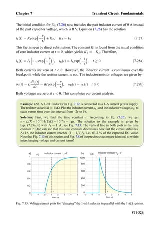 The initial condition for Eq. (7.26) now includes the past inductor current of 0 A instead
of the past capacitor voltage, which is 0 V. Equation (7.26) has the solution
iL tð Þ ¼ K1exp À
t
τ
 
þ K2, K2 ¼ IS ð7:27Þ
This fact is seen by direct substitution. The constant K1 is found from the initial condition
of zero inductor current at t ¼ 0, which yields K1 ¼ ÀK2. Therefore,
iL tð Þ ¼ IS 1 À exp À
t
τ
 h i
, iR tð Þ ¼ ISexp À
t
τ
 
, t ! 0 ð7:28aÞ
Both currents are zero at t  0. However, the inductor current is continuous over the
breakpoint while the resistor current is not. The inductor/resistor voltages are given by
υL tð Þ ¼ L
diL tð Þ
dt
¼ RISexp À
t
τ
 
, υR tð Þ ¼ υL tð Þ t ! 0 ð7:28bÞ
Both voltages are zero at t  0. This completes our circuit analysis.
Example 7.5: A 1-mH inductor in Fig. 7.12 is connected to a 1-A current power supply.
The resistor value is R ¼ 1kΩ. Plot the inductor current, iL, and the inductor voltage, υL, to
scale versus time over the interval from –2τ to 5τ.
Solution: First, we ﬁnd the time constant τ. According to Eq. (7.26), we get
τ ¼ L=R ¼ 10À3
H=1kΩ ¼ 10À6
s ¼ 1μs. The solution to the example is given by
Eqs. (7.28a, b) with IS ¼ 1 A; see Fig. 7.13. The vertical line in both plots is the time
constant τ. One can see that this time constant determines how fast the circuit stabilizes.
At 1τ, the inductor current reaches 1 À 1=eð ÞIS, i.e., 63.2 % of the expected DC value.
Note that Fig. 7.13 of this section and Fig. 7.8 of the previous section are identical to within
interchanging voltage and current terms!
L
, A
-2 -1 0 1 2 3 4 5
0
0.2
0.4
0.6
0.8
1
time, s
-2 -1 0 1 3 4 5
time, s
inductor current i
t0
a)
2
200
400
600
800
inductor voltage v L
, V
t0b)
1000
0
Fig. 7.13. Voltage/current plots for “charging” the 1-mH inductor in parallel with the 1-kΩ resistor.
Chapter 7 Transient Circuit Fundamentals
VII-326
 