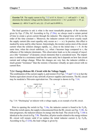 Exercise 7.5: The supply current in Fig. 7.12 is 0.5 A. Given L ¼ 1 mH and R ¼ 1 kΩ,
determine the inductor voltage and the inductor current at (i) t ¼ 0:2 μs and (ii) t ¼ 10 μs.
Answer: (i) –409.4 V and 91 mA; (ii) –23 mV and 0.49999 A.
The ﬁnal question to ask is what is the most remarkable property of the solutions
given by Eqs. (7.28a, b)? According to Eq. (7.28a), we always need a certain period
of time to create a given current through the inductor. The elapsed time will be on the
order of the time constant τ. Moreover, the inductor current will never exactly reach
the supply current (the exact equality only occurs as t ! 1). In practice, this effect is
masked by noise and by other factors. Interestingly, the resistor carries most of the circuit
current when the solution changes rapidly, i.e., close to the initial time t ¼ 0. At the
same time, when the circuit stabilizes, i.e., when t becomes large compared to τ, the
inﬂuence of the inductor dominates. This observation leads us to the concept of imped-
ance (the “resistance” of dynamic circuit elements) that is considered next. The imped-
ance is similar to a resistance (and has the same unit), but it depends on how fast circuit
current and voltage change. When the changes are very fast, the inductor exhibits a
much greater “resistance” than the resistor; it becomes virtually an open circuit with no
current ﬂow.
7.2.4 Energy-Release RL Circuit with the Voltage Supply
The combination of the current supply IS and resistor R in Figs. 7.9 and 7.12 is in fact the
Norton equivalent circuit of any network of power supplies and resistors. The RL circuit
may be modeled a Thévenin equivalent too. The concept is shown in Fig. 7.14.
Prior to opening the switch in Fig. 7.14a, the inductor current is found to be VS/R0.
When the switch opens, the supply is disconnected from the RL circuit; see Fig. 7.14b. As
time progresses, the inductor releases its energy into the load. The circuit in Fig. 7.14b is
identical to the circuit in Fig. 7.9b. Therefore, all prior results related to the energy-release
RL circuit will remain valid if we replace the initial inductor current IS by VS/R0.
According to Eq. (7.21b), the load voltage is given by
t=0
L=1 mH R=1 kΩ+
-
VS
R =100
iL
L=1 mH R=1 kΩ
vL
+
-
vR
+
-
iR
a) b)
at t0
original circuit
Ω
Fig. 7.14. “Discharging” an inductor with a voltage supply, as an example of an RL circuit.
Chapter 7 Section 7.2: RL Circuits
VII-327
 