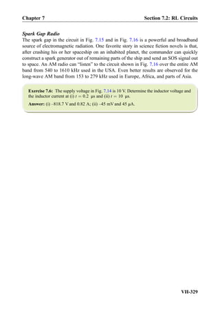 Spark Gap Radio
The spark gap in the circuit in Fig. 7.15 and in Fig. 7.16 is a powerful and broadband
source of electromagnetic radiation. One favorite story in science ﬁction novels is that,
after crashing his or her spaceship on an inhabited planet, the commander can quickly
construct a spark generator out of remaining parts of the ship and send an SOS signal out
to space. An AM radio can “listen” to the circuit shown in Fig. 7.16 over the entire AM
band from 540 to 1610 kHz used in the USA. Even better results are observed for the
long-wave AM band from 153 to 279 kHz used in Europe, Africa, and parts of Asia.
Exercise 7.6: The supply voltage in Fig. 7.14 is 10 V. Determine the inductor voltage and
the inductor current at (i) t ¼ 0:2 μs and (ii) t ¼ 10 μs.
Answer: (i) –818.7 V and 0.82 A; (ii) –45 mV and 45 μA.
Chapter 7 Section 7.2: RL Circuits
VII-329
 