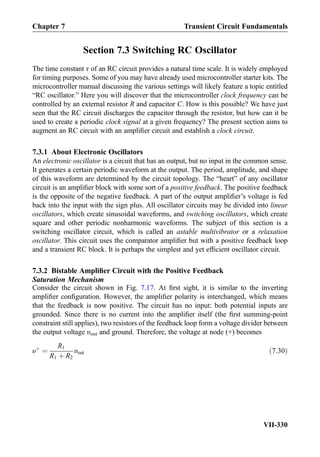 Section 7.3 Switching RC Oscillator
The time constant τ of an RC circuit provides a natural time scale. It is widely employed
for timing purposes. Some of you may have already used microcontroller starter kits. The
microcontroller manual discussing the various settings will likely feature a topic entitled
“RC oscillator.” Here you will discover that the microcontroller clock frequency can be
controlled by an external resistor R and capacitor C. How is this possible? We have just
seen that the RC circuit discharges the capacitor through the resistor, but how can it be
used to create a periodic clock signal at a given frequency? The present section aims to
augment an RC circuit with an ampliﬁer circuit and establish a clock circuit.
7.3.1 About Electronic Oscillators
An electronic oscillator is a circuit that has an output, but no input in the common sense.
It generates a certain periodic waveform at the output. The period, amplitude, and shape
of this waveform are determined by the circuit topology. The “heart” of any oscillator
circuit is an ampliﬁer block with some sort of a positive feedback. The positive feedback
is the opposite of the negative feedback. A part of the output ampliﬁer’s voltage is fed
back into the input with the sign plus. All oscillator circuits may be divided into linear
oscillators, which create sinusoidal waveforms, and switching oscillators, which create
square and other periodic nonharmonic waveforms. The subject of this section is a
switching oscillator circuit, which is called an astable multivibrator or a relaxation
oscillator. This circuit uses the comparator ampliﬁer but with a positive feedback loop
and a transient RC block. It is perhaps the simplest and yet efﬁcient oscillator circuit.
7.3.2 Bistable Ampliﬁer Circuit with the Positive Feedback
Saturation Mechanism
Consider the circuit shown in Fig. 7.17. At ﬁrst sight, it is similar to the inverting
ampliﬁer conﬁguration. However, the ampliﬁer polarity is interchanged, which means
that the feedback is now positive. The circuit has no input: both potential inputs are
grounded. Since there is no current into the ampliﬁer itself (the ﬁrst summing-point
constraint still applies), two resistors of the feedback loop form a voltage divider between
the output voltage υout and ground. Therefore, the voltage at node (+) becomes
υþ
¼
R1
R1 þ R2
υout ð7:30Þ
Chapter 7 Transient Circuit Fundamentals
VII-330
 